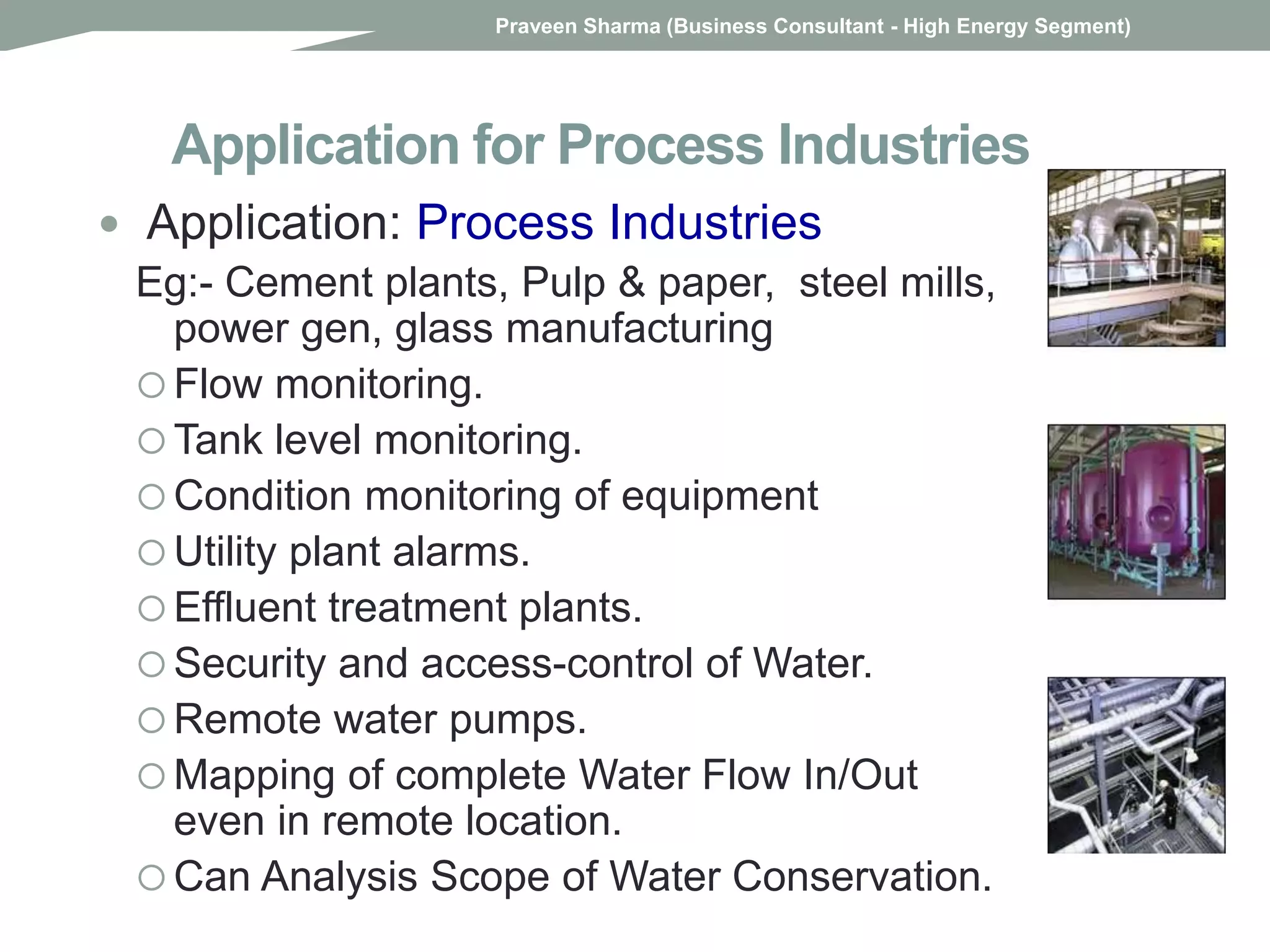 Application for Process Industries
 Application: Process Industries
Eg:- Cement plants, Pulp & paper, steel mills,
power gen, glass manufacturing
 Flow monitoring.
 Tank level monitoring.
 Condition monitoring of equipment
 Utility plant alarms.
 Effluent treatment plants.
 Security and access-control of Water.
 Remote water pumps.
 Mapping of complete Water Flow In/Out
even in remote location.
 Can Analysis Scope of Water Conservation.
Praveen Sharma (Business Consultant - High Energy Segment)
 