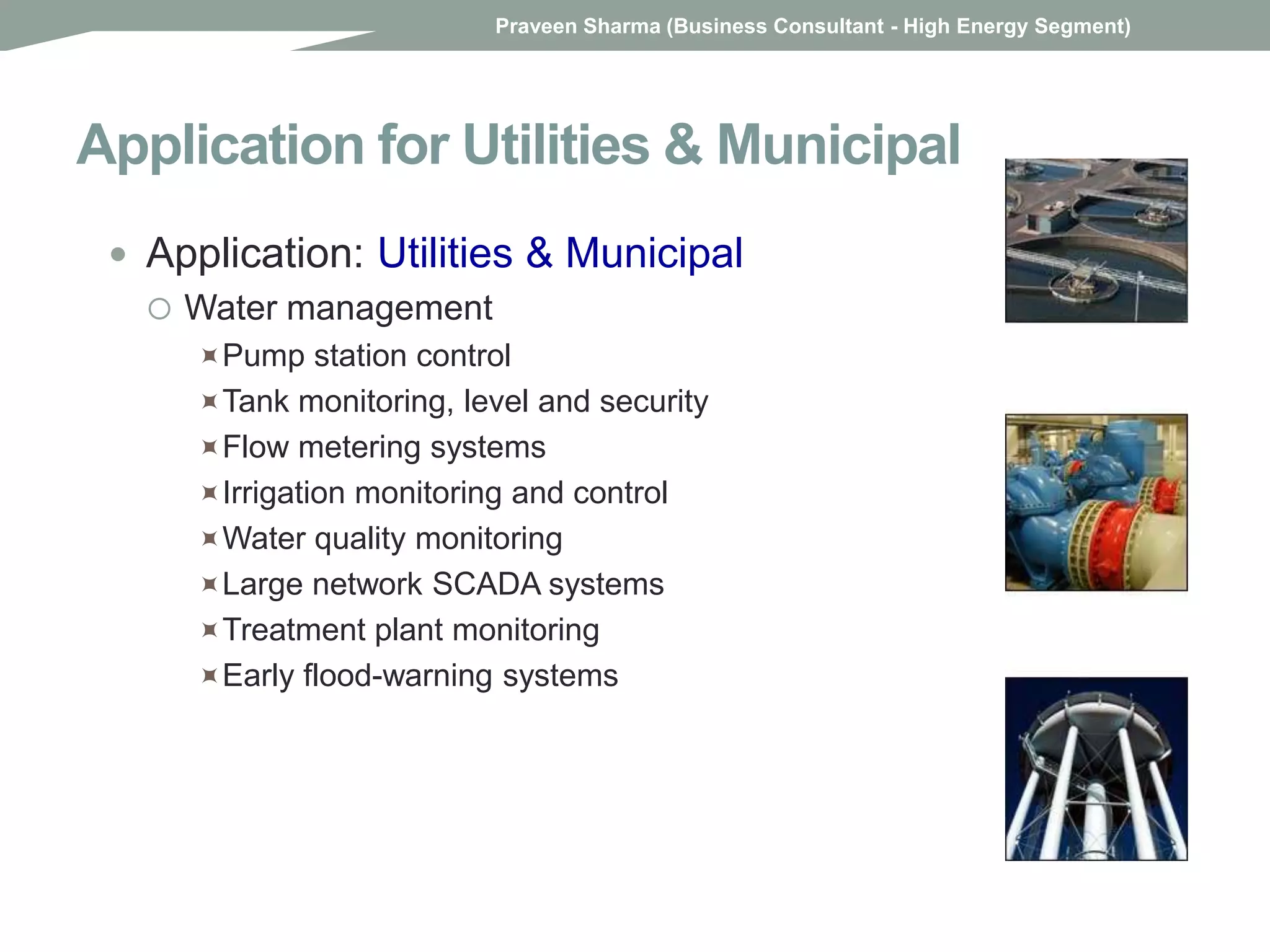 Application for Utilities & Municipal
 Application: Utilities & Municipal
 Water management
Pump station control
Tank monitoring, level and security
Flow metering systems
Irrigation monitoring and control
Water quality monitoring
Large network SCADA systems
Treatment plant monitoring
Early flood-warning systems
Praveen Sharma (Business Consultant - High Energy Segment)
 