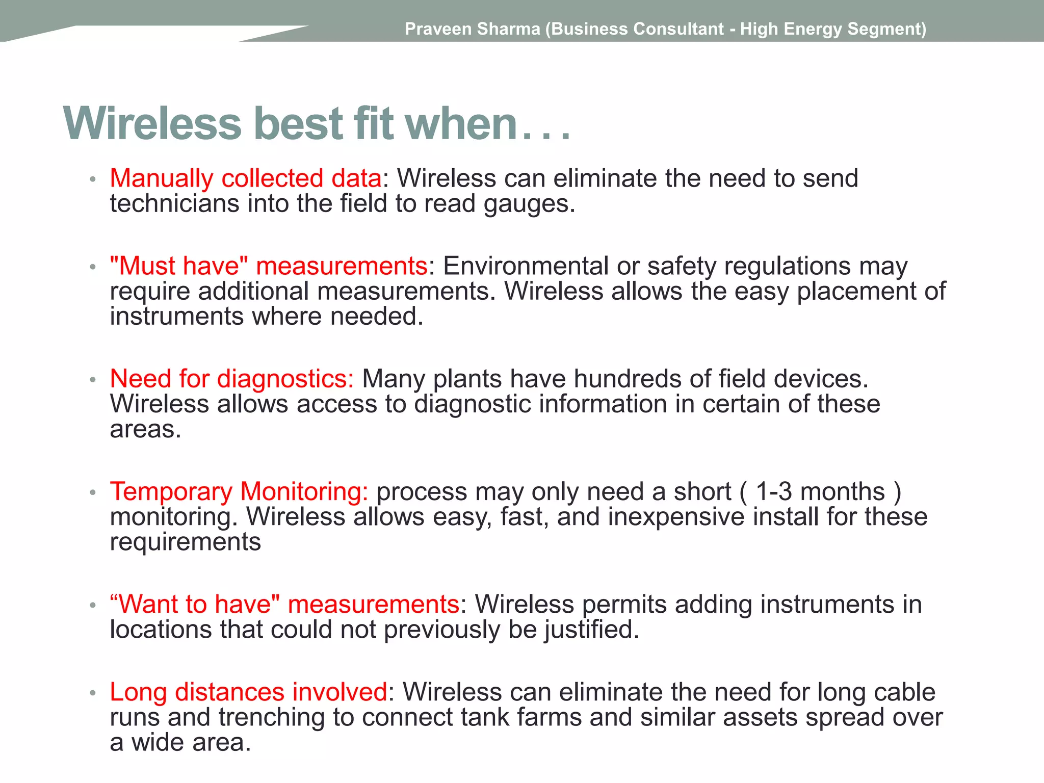 Wireless best fit when…
• Manually collected data: Wireless can eliminate the need to send
technicians into the field to read gauges.
• "Must have" measurements: Environmental or safety regulations may
require additional measurements. Wireless allows the easy placement of
instruments where needed.
• Need for diagnostics: Many plants have hundreds of field devices.
Wireless allows access to diagnostic information in certain of these
areas.
• Temporary Monitoring: process may only need a short ( 1-3 months )
monitoring. Wireless allows easy, fast, and inexpensive install for these
requirements
• “Want to have" measurements: Wireless permits adding instruments in
locations that could not previously be justified.
• Long distances involved: Wireless can eliminate the need for long cable
runs and trenching to connect tank farms and similar assets spread over
a wide area.
Praveen Sharma (Business Consultant - High Energy Segment)
 