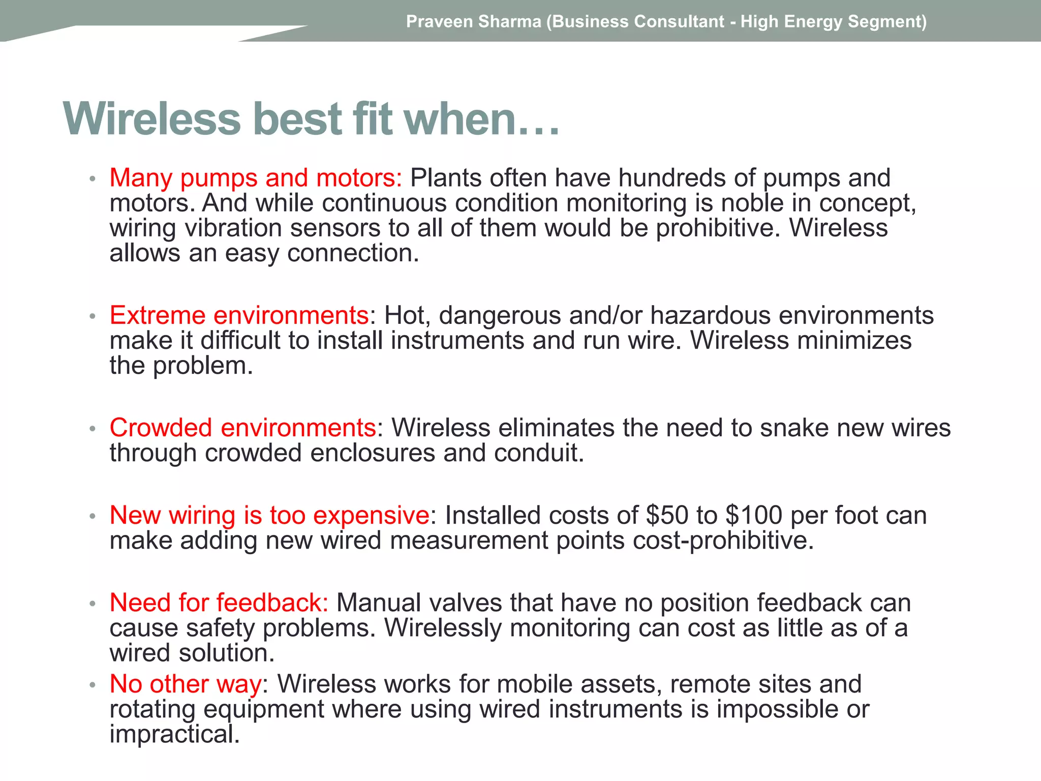 Wireless best fit when…
• Many pumps and motors: Plants often have hundreds of pumps and
motors. And while continuous condition monitoring is noble in concept,
wiring vibration sensors to all of them would be prohibitive. Wireless
allows an easy connection.
• Extreme environments: Hot, dangerous and/or hazardous environments
make it difficult to install instruments and run wire. Wireless minimizes
the problem.
• Crowded environments: Wireless eliminates the need to snake new wires
through crowded enclosures and conduit.
• New wiring is too expensive: Installed costs of $50 to $100 per foot can
make adding new wired measurement points cost-prohibitive.
• Need for feedback: Manual valves that have no position feedback can
cause safety problems. Wirelessly monitoring can cost as little as of a
wired solution.
• No other way: Wireless works for mobile assets, remote sites and
rotating equipment where using wired instruments is impossible or
impractical.
Praveen Sharma (Business Consultant - High Energy Segment)
 