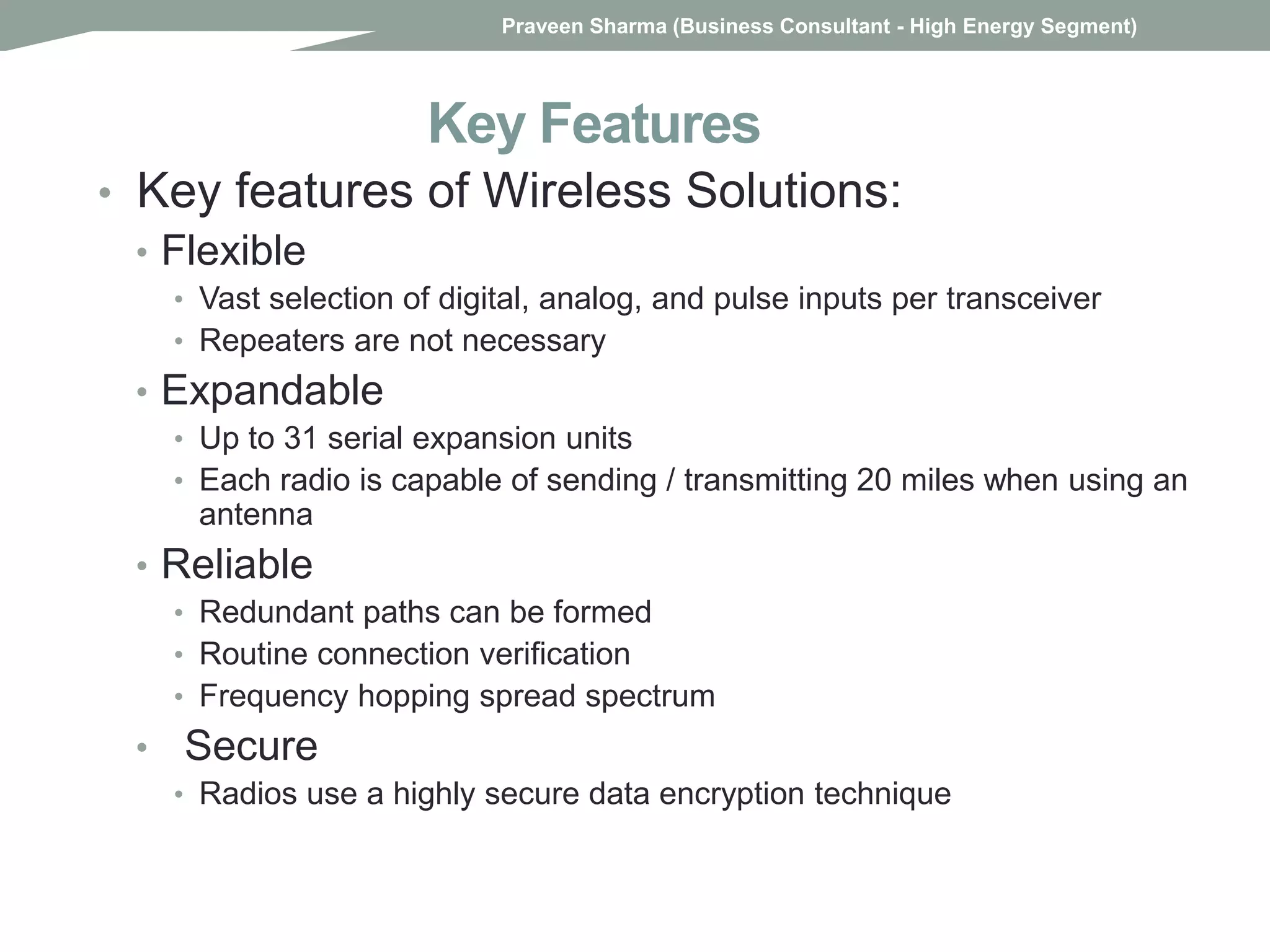 Key Features
• Key features of Wireless Solutions:
• Flexible
• Vast selection of digital, analog, and pulse inputs per transceiver
• Repeaters are not necessary
• Expandable
• Up to 31 serial expansion units
• Each radio is capable of sending / transmitting 20 miles when using an
antenna
• Reliable
• Redundant paths can be formed
• Routine connection verification
• Frequency hopping spread spectrum
• Secure
• Radios use a highly secure data encryption technique
Praveen Sharma (Business Consultant - High Energy Segment)
 