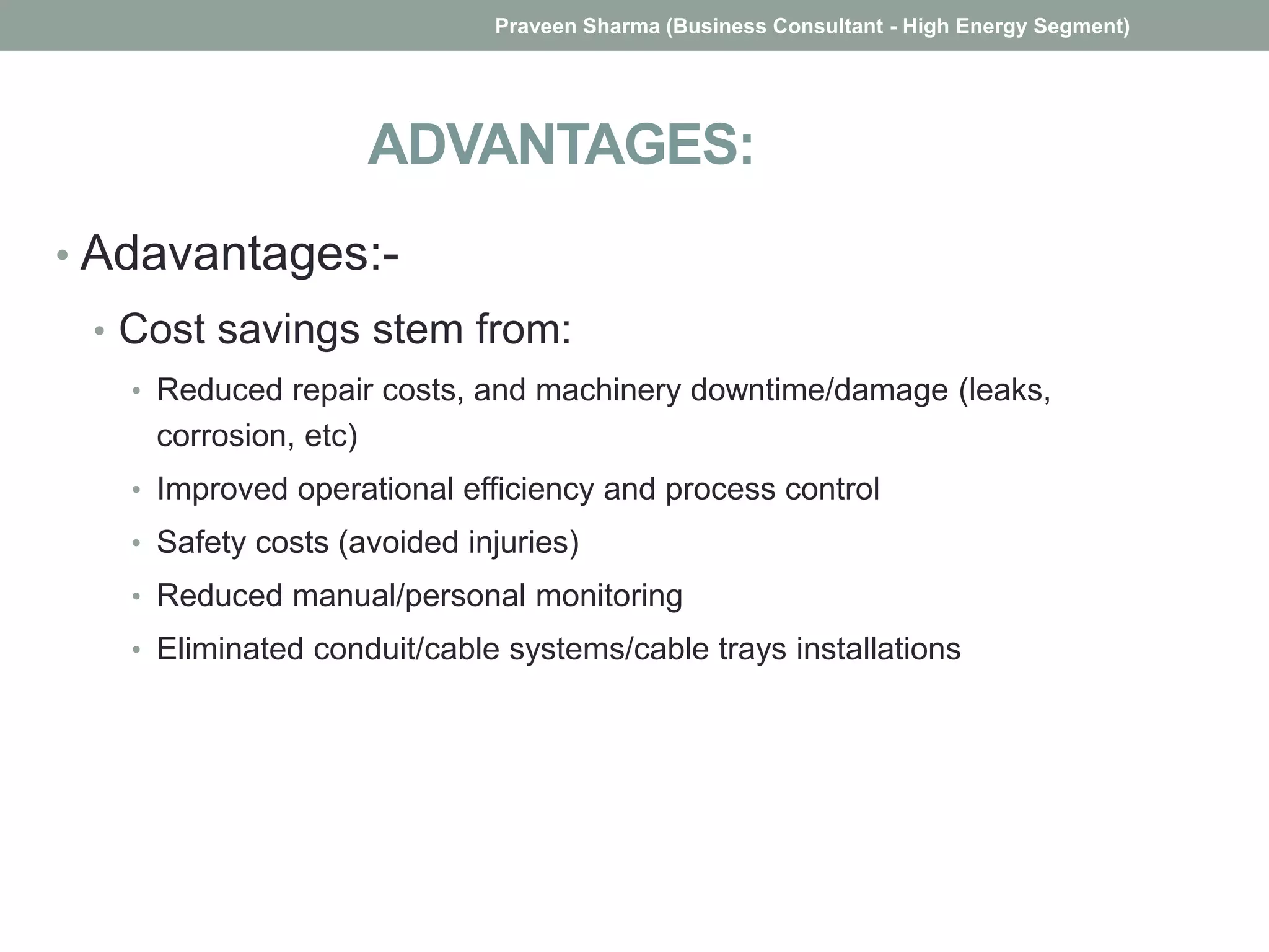 ADVANTAGES:
• Adavantages:-
• Cost savings stem from:
• Reduced repair costs, and machinery downtime/damage (leaks,
corrosion, etc)
• Improved operational efficiency and process control
• Safety costs (avoided injuries)
• Reduced manual/personal monitoring
• Eliminated conduit/cable systems/cable trays installations
Praveen Sharma (Business Consultant - High Energy Segment)
 