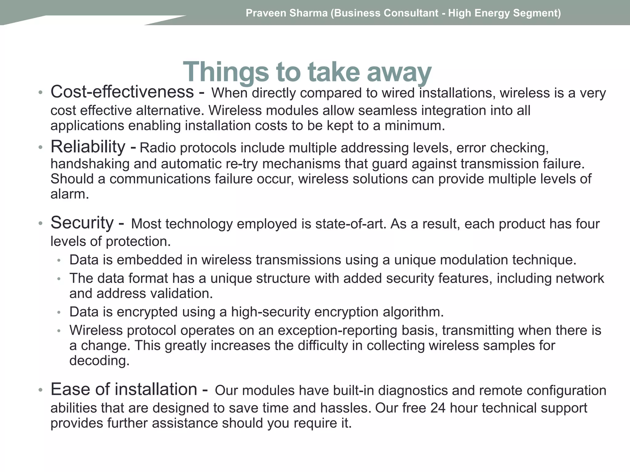 Things to take away
• Cost-effectiveness - When directly compared to wired installations, wireless is a very
cost effective alternative. Wireless modules allow seamless integration into all
applications enabling installation costs to be kept to a minimum.
• Reliability - Radio protocols include multiple addressing levels, error checking,
handshaking and automatic re-try mechanisms that guard against transmission failure.
Should a communications failure occur, wireless solutions can provide multiple levels of
alarm.
• Security - Most technology employed is state-of-art. As a result, each product has four
levels of protection.
• Data is embedded in wireless transmissions using a unique modulation technique.
• The data format has a unique structure with added security features, including network
and address validation.
• Data is encrypted using a high-security encryption algorithm.
• Wireless protocol operates on an exception-reporting basis, transmitting when there is
a change. This greatly increases the difficulty in collecting wireless samples for
decoding.
• Ease of installation - Our modules have built-in diagnostics and remote configuration
abilities that are designed to save time and hassles. Our free 24 hour technical support
provides further assistance should you require it.
Praveen Sharma (Business Consultant - High Energy Segment)
 
