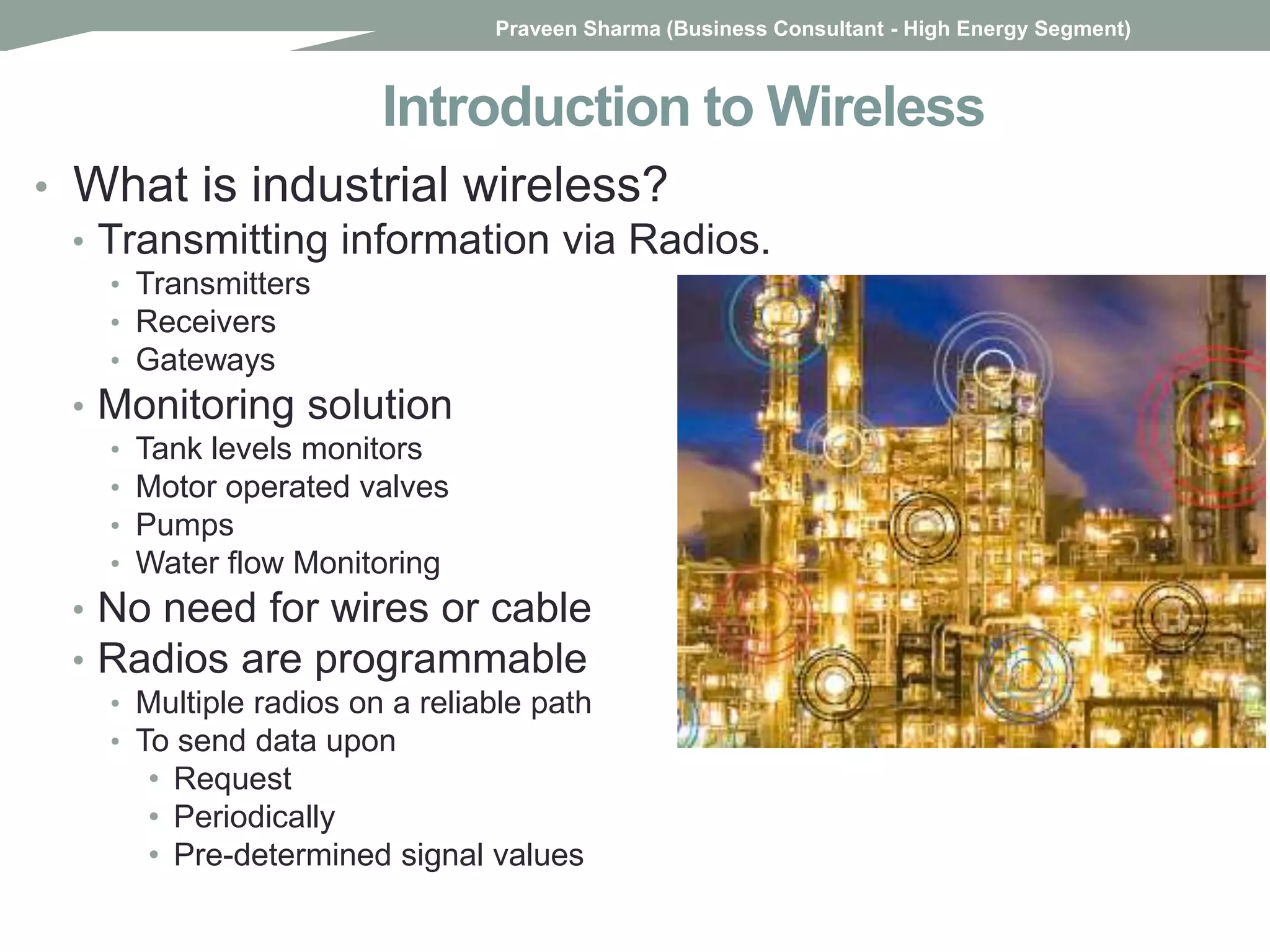 Introduction to Wireless
• What is industrial wireless?
• Transmitting information via Radios.
• Transmitters
• Receivers
• Gateways
• Monitoring solution
• Tank levels monitors
• Motor operated valves
• Pumps
• Water flow Monitoring
• No need for wires or cable
• Radios are programmable
• Multiple radios on a reliable path
• To send data upon
• Request
• Periodically
• Pre-determined signal values
Praveen Sharma (Business Consultant - High Energy Segment)
 