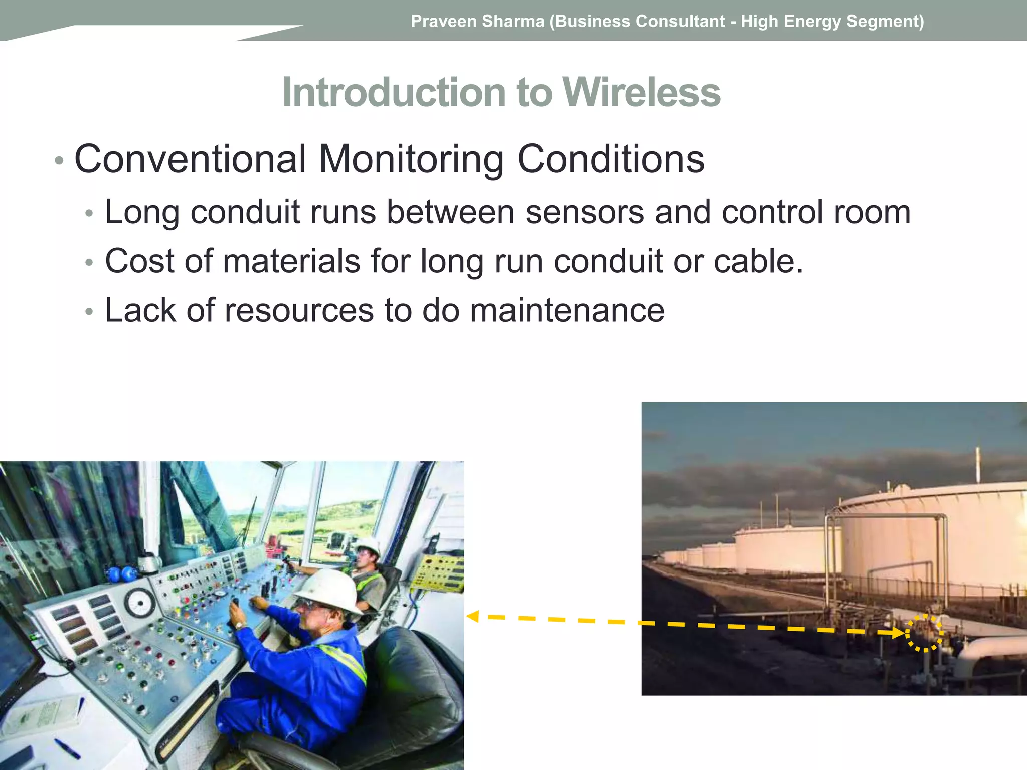 Introduction to Wireless
• Conventional Monitoring Conditions
• Long conduit runs between sensors and control room
• Cost of materials for long run conduit or cable.
• Lack of resources to do maintenance
Praveen Sharma (Business Consultant - High Energy Segment)
 