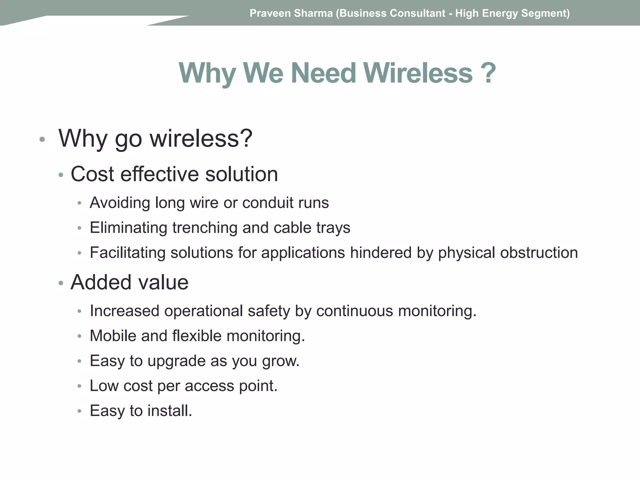 Why We Need Wireless ?
• Why go wireless?
• Cost effective solution
• Avoiding long wire or conduit runs
• Eliminating trenching and cable trays
• Facilitating solutions for applications hindered by physical obstruction
• Added value
• Increased operational safety by continuous monitoring.
• Mobile and flexible monitoring.
• Easy to upgrade as you grow.
• Low cost per access point.
• Easy to install.
Praveen Sharma (Business Consultant - High Energy Segment)
 