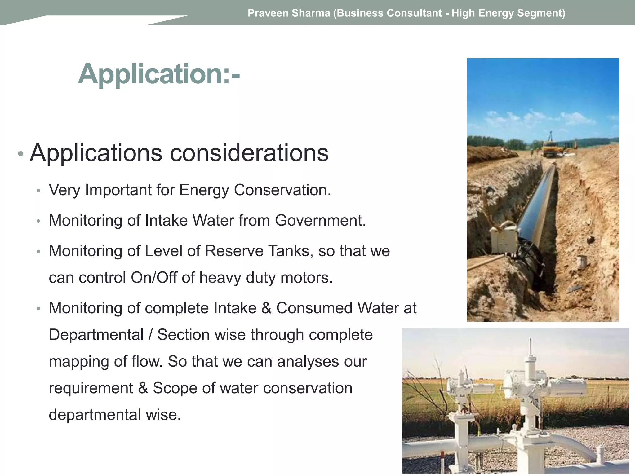Application:-
• Applications considerations
• Very Important for Energy Conservation.
• Monitoring of Intake Water from Government.
• Monitoring of Level of Reserve Tanks, so that we
can control On/Off of heavy duty motors.
• Monitoring of complete Intake & Consumed Water at
Departmental / Section wise through complete
mapping of flow. So that we can analyses our
requirement & Scope of water conservation
departmental wise.
Praveen Sharma (Business Consultant - High Energy Segment)
 