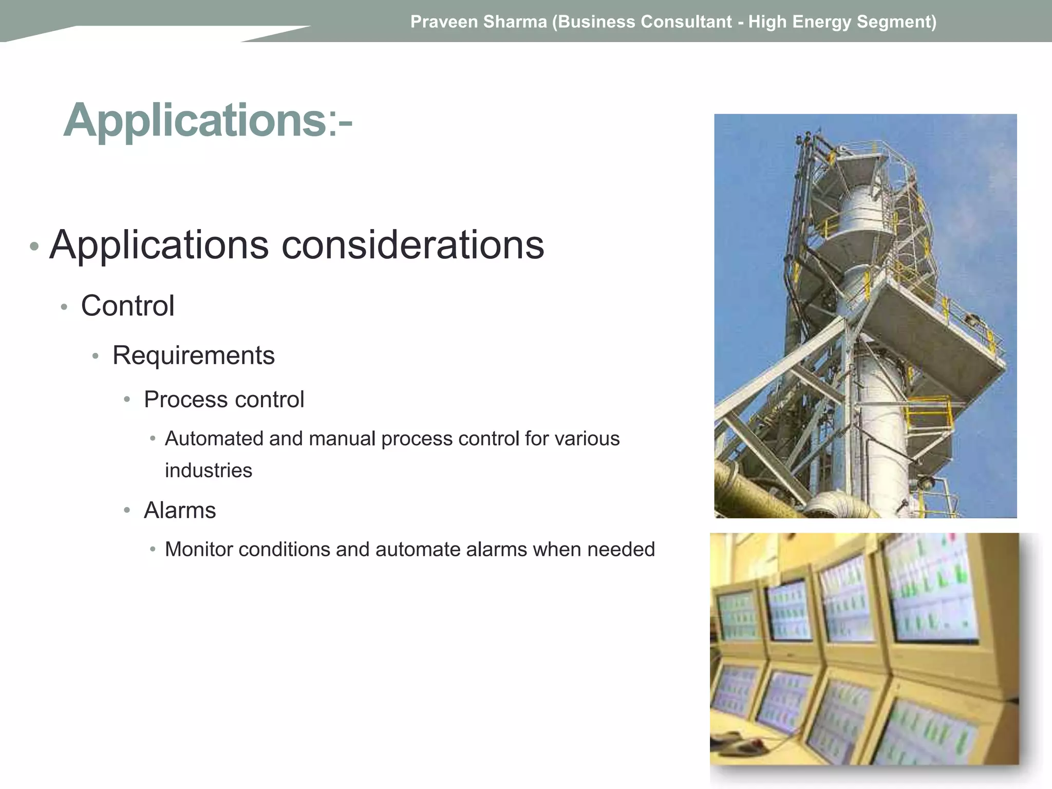 Applications:-
• Applications considerations
• Control
• Requirements
• Process control
• Automated and manual process control for various
industries
• Alarms
• Monitor conditions and automate alarms when needed
Praveen Sharma (Business Consultant - High Energy Segment)
 