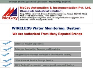 WIRELESS Water Monitoring System
Wide Network Provide Prompt Service
Extensive Application Engineering Knowledge
Indigenously developed Products of International Quality
Extensive Project Experience
100% Project Procurement , assure you Guaranteed Savings
Praveen Sharma (Business Consultant - High Energy Segment)
 