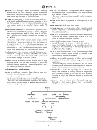 preform, n—a preshaped fibrous reinforcement, normally
without matrix, but often containing a binder to facilitate
manufacture, formed by distribution of fibers to the approxi-
mate contour and thickness of the finished part.
prepreg—the admixture of fibrous reinforcement and poly-
meric matrix used to fabricate composite materials. Its form
may be sheet, tape, or tow. For thermosetting matrices, it has
been partially cured to a controlled viscosity called “B
stage.”
quasi-isotropic laminate—a balanced and symmetric lami-
nate for which a constitutive property of interest, at a given
point, displays isotropic behavior in the plane of the lami-
nate. Common quasi-isotropic laminates are (0/660)s and
(0/645/90)s.
DISCUSSION—Usually a quasi-isotropic laminate refers to elastic
properties, for which case, the laminate contains equal numbers of
identical plies at k orientations such that the angles between the plies
are 180i/k (i = 0, 1 . . . k − 1); k > = 3. Other material properties may
follow different rules. For example, thermal conductivity becomes
quasi-isotropic for k > = 2, while strength properties generally are not
capable of true quasi-isotropy, only approximating this behavior.
reinforcement, n—in a composite material, the discrete con-
stituent of a composite material, either fiber or particle,
which is contained within the matrix, with a purpose of
increasing the strength, or stiffness, or both.
resin—a solid or pseudosolid organic material often of high
molecular weight, which exhibits a tendency to flow when
subjected to stress, usually has a softening or melting range,
and usually fractures conchoidally.
resin content—see matrix content.
roving, n—in fibrous composites, large filament count tow.
(See also tow and filament count.)
sandwich construction, n—a structural arrangement consist-
ing of three or more bonded layers of differing materials.
DISCUSSION—In its most common form, two relatively thin, generally
parallel sheets of structural material are bonded to, and separated by, a
relatively thick, light-weight core.
satin, adj—description of a weave pattern in which warp yarns
pass unbound (“float”) over several fill yarns before crossing
under a single fill yarn.
DISCUSSION—A satin weave is characterized by parallel fibers and no
diagonal pattern.
selvage, n—the woven edge portion of a fabric parallel to the
warp.
single yarn—See single yarn under yarn.
stacking sequence—the arrangement of ply orientations and
material components in a laminate specified with respect to
some reference direction.
staple, n—a collection of discontinuous filaments of spinnable
length that are natural, manufactured directly in a short
length, or cut from continuous filaments.
strand— in fibrous composites, Synonym for tow.
symmetric laminate—a laminate in which the stacking se-
quence for the plies located on one side of the geometric
midplane are the mirror image of the stacking sequence on
the other side of the midplane.
tab, n—a piece of material used to hold the laminate specimen
in a grip or fixture for testing so that the laminate is not
damaged and is adequately supported.
textile, n—a general term applied to fibers and organized
assemblies of fibers with sufficient integrity to retain the
organization.
DISCUSSION—Originally limited to woven fabrics, this term is now
also applied to fibers, yarn intermediates, yarns, woven and nonwoven
fabrics, braids, knits, and preforms, as illustrated in Fig. 1.
thermoplastic—a plastic that repeatedly can be softened by
heating and hardened by cooling through a temperature
range characteristic of the plastic, and that in the softened
state can be shaped by flow into articles by molding or
extrusion.
thermoset—a class of polymers that, when cured using heat,
chemical, or other means, changes into a substantially
infusible and insoluble material.
FIG. 1 Illustration of Textile Relationships
D3878 − 15
5
 