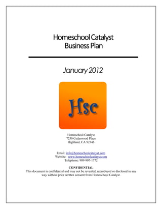 HomeschoolCatalyst
BusinessPlan
January2012
Homeschool Catalyst
7230 Cedarwood Place
Highland, CA 92346
Email: info@homeschoolcatalyst.com
Website: www.homeschoolcatlayst.com
Telephone: 909-907-1772
CONFIDENTIAL
This document is confidential and may not be revealed, reproduced or disclosed in any
way without prior written consent from Homeschool Catalyst.
 