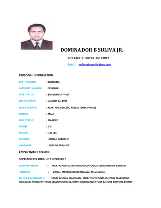 DOMINADOR B SULIVA JR.
CONTACT # 00973 -36129877
Email : sulivadoms@yahoo.com
PERSONAL INFORMATION
CPR . NUMBER : 840838484
PASSPORT NUMBER : EB5360681
VISA STATUS : EMPLOYMENT VISA
DATE OF BIRTH : AUGUST 22, 1984
PLACE OF BIRTH : PLASTADO GERONA, TARLAC (PHILIPPINES)
GENDER : MALE
CIVIL STATUS : MARRIED
HEIGHT : 5’5
WEIGHT : 130 LBS.
RELIGION : ROMAN CATHOLIC
LANGUAGE : ENGLISH,TAGALOG
EMPLOYMENT RECORD
SEPTEMBER 9 2010. UP TO PRESENT
COMPANY NAME : MAX FASHION AL RASHID GROUP.PO BOX 1088 MANAMA BAHRAIN
POSITION : VISUAL MERCHANDISER Manager Max Fashion.
DUTIES & REPONSIBILIT : STORE DISPLAY STANDARD, STORE VISIT POINTS.IN-STORE MARKETING
SIGNAGEST.WINDOW THEME SEASONS UPDATE, NON TRADING INVENTORY & STORE SUPPORT.EVENTS
 