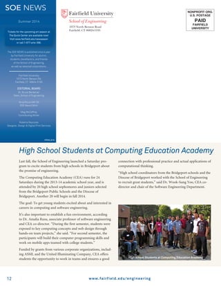 212
NONPROFIT ORG.
U.S. POSTAGE
PAID
FAIRFIELD
UNIVERSITY
1073 North Benson Road
Fairfield, CT 06824-5195
www.fairfield.edu/engineering
The SOE NEWS is published once a year
by Fairfield University for alumni,
students, benefactors, and friends
of the School of Engineering,
as well as selected corporations.
Fairfield University
1073 North Benson Rd.
Fairfield, CT 06824-5195
EDITORIAL BOARD
Dr. Bruce Berdanier
Dean, School of Engineering
Nina Riccio MA ’09
SOE News Editor
Meg McCaffrey
Contributing Writer
Roberta Reynolds
Designer, Design  Digital Print Services
37516_5/14
Summer 2014
Tickets for the upcoming art season at
The Quick Center are available now!
Visit www.fairfield.edu/newseason
or call 1-877-arts-396.
SOE NEWS
Last fall, the School of Engineering launched a Saturday pro-
gram to excite students from high schools in Bridgeport about
the promise of engineering.
The Computing Education Academy (CEA) runs for 24
Saturdays during the 2013-14 academic school year, and is
attended by 20 high school sophomores and juniors selected
from the Bridgeport Public Schools and the Diocese of
Bridgeport. Another 20 will begin in fall 2014.
The goal: To get young students excited about and interested in
careers in computing and software engineering.
It’s also important to establish a fun environment, according
to Dr. Amalia Rusu, associate professor of software engineering
and CEA co-director. “During the first semester, students were
exposed to key computing concepts and web design through
hands-on team projects,” she said. “For second semester, the
participants will build their computer programming skills and
work on mobile apps teamed with college students.”
Funded by grants from various corporate organizations, includ-
ing ASML and the United Illuminating Company, CEA offers
students the opportunity to work in teams and ensures a good
connection with professional practice and actual applications of
computational thinking.
“High school coordinators from the Bridgeport schools and the
Diocese of Bridgeport worked with the School of Engineering
to recruit great students,” said Dr. Wook-Sung Yoo, CEA co-
director and chair of the Software Engineering Department.
High School Students at Computing Education Academy
High school Students at Computing Education Academy
 
