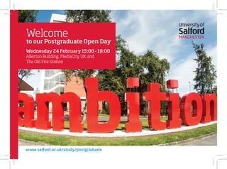 Welcome
to our Postgraduate Open Day
Wednesday 24 February 15:00 -19:00
Allerton Building, MediaCity UK and
The Old Fire Station
www.salford.ac.uk/study/postgraduate
 