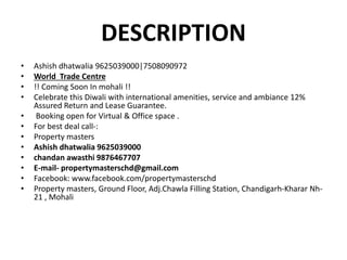 DESCRIPTION
• Ashish dhatwalia 9625039000|7508090972
• World Trade Centre
• !! Coming Soon In mohali !!
• Celebrate this Diwali with international amenities, service and ambiance 12%
Assured Return and Lease Guarantee.
• Booking open for Virtual & Office space .
• For best deal call-:
• Property masters
• Ashish dhatwalia 9625039000
• chandan awasthi 9876467707
• E-mail- propertymasterschd@gmail.com
• Facebook: www.facebook.com/propertymasterschd
• Property masters, Ground Floor, Adj.Chawla Filling Station, Chandigarh-Kharar Nh-
21 , Mohali
 
