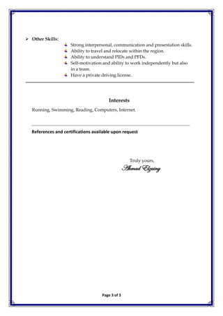 Page 3 of 3
 Other Skills:
Strong interpersonal, communication and presentation skills.
Ability to travel and relocate within the region.
Ability to understand PIDs and PFDs.
Self-motivation and ability to work independently but also
in a team.
Have a private driving license.
Interests
Running, Swimming, Reading, Computers, Internet.
References and certifications available upon request
Truly yours,
Ahmad Elzainy
 