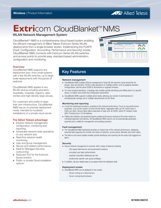 CloudBlanketTM
NMS is a comprehensive cloud-based system enabling
the efficient management of Allied Telesis Extricom Series WLAN
deployments from a single browser screen. Implementing the FCAPS
(Fault, Configuration, Accounting, Performance and Security) model,
CloudBlanket NMS connects with Extricom Series WLAN switches
and access points to provide easy, standard-based administration,
configuration and monitoring.
Overview
CloudBlanket NMS supports any
deployment size—from small systems
with a few WLAN switches, up to large-
scale deployments with thousands of
switches.
CloudBlanket NMS applies to any
WLAN vertical including education,
hospitality, hospitals, logistics, data
centers and high-density large venues.
For customers who prefer to keep
their own infrastructure, CloudBlanket
NMS has an on-premise deployment
mode, intended for localized
installations on a private cloud server.
The Allied Telesis advantage
‫ۼ‬‫ۼ‬ Intuitive network management,
configuration, monitoring and
reporting.
‫ۼ‬‫ۼ‬ Scheduled network-wide operations
on any network size.
‫ۼ‬‫ۼ‬ Real-time network health
monitoring.
‫ۼ‬‫ۼ‬ User and group management.
‫ۼ‬‫ۼ‬ Secure and resilient performance.
‫ۼ‬‫ۼ‬ Ideal for Managed Services
outsourcing.
‫ۼ‬‫ۼ‬ Reduced TCO for the Extricom
Series solution.
‫ۼ‬‫ۼ‬ Public or private Cloud installation
options.
Key Features
Network management
‫ۼ‬‫ۼ‬ CloudBlanket NMS enables efficient management of large WLAN networks using hierarchies for
groups, sites and domains. Perform bulk operations on multiple entities, such as applying standard
configurations; add the same ESSID to all switches or upgrade firmware.
‫ۼ‬‫ۼ‬ For more surgical operations, a topology view enables quickly identifying and drilling down to a specific
device, to inspect and modify key configuration parameters.
‫ۼ‬‫ۼ‬ CloudBlanket NMS supports multiple admin levels, allowing any number of administrators to
simultaneously manage one or multiple sites/domains via the cloud.
Monitoring and reporting
‫ۼ‬‫ۼ‬ A real-time dashboard provides a snapshot of the network performance. Focus on any performance
parameter, such as the number of active WLAN clients. Aggregate traffic per AP, switch data or
traffic per client. Various filters allow analyzation of data such as ESSID, switch IP, wireless mode
(802.11a/b/g/n/ac) or VLAN address.
‫ۼ‬‫ۼ‬ Polling rate statistics and graphical reports enable performance tracking of the entire system or
individual segments and devices. All CloudBlanket NMS reports can be automatically generated,
exported and e-mailed for management and auditing purposes.
Fault management
‫ۼ‬‫ۼ‬ The CloudBlanket NMS dashboard provides an instant view of the network performance, displaying
essential data regarding the number and status of switches, access points, blankets and active radios.
‫ۼ‬‫ۼ‬ The Alarms and events display enables quickly identifying and zooming into the entity that triggered an
alarm.
Security
‫ۼ‬‫ۼ‬ Secure network management is ensured, with a range of features including:
-- SSL-based client/server and server/switch sessions
-- encrypted user login authentication
-- separate redundant databases per site
-- location/site-specific user group privileges.
‫ۼ‬‫ۼ‬ In addition, all user-related data is encrypted within the database itself.
Deployment modes
‫ۼ‬‫ۼ‬ CloudBlanket NMS can be deployed in two modes:
-- Server running on a Cloud service
-- Server running local hardware
alliedtelesis.com NETWORK SMARTER
Extricom CloudBlanket NMS
WLAN Network Management System
Wireless | Product Information
TM
 
