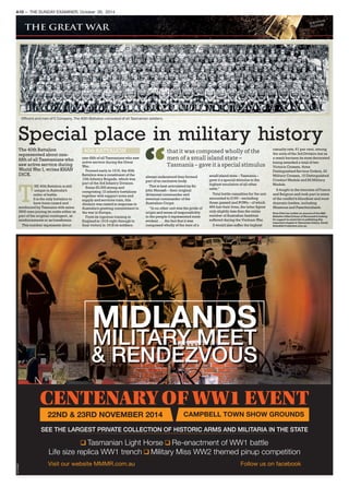 Officers and men of C Company. The 40th Battalion consisted of all Tasmanian soldiers.
40th BATTALION
Special place in military history
The 40th Battalion
represented about one-
fifth of all Tasmanians who
saw active service during
World War I, writes KHAN
DICK.
that it was composed wholly of the
men of a small island state –
Tasmania – gave it a special stimulus
T
HE 40th Battalion is still
unique in Australia’s
order of battle.
It is the only battalion to
have been raised and
reinforced by Tasmania with some
3500 men joining its ranks either as
part of the original contingent, as
reinforcements or as transferees.
This number represents about
one-fifth of all Tasmanians who saw
active service during the Great
War.
Formed early in 1916, the 40th
Battalion was a constituent of the
10th Infantry Brigade, which was
part of the 3rd Infantry Division.
Some 20,000 strong and
comprising 12 infantry battalions
together with support arms and
supply and services train, this
division was raised in response to
Australia’s growing commitment to
the war in Europe.
From its rigorous training in
England in 1916 right through to
final victory in 1918 its soldiers
always understood they formed
part of an exclusive body.
This is best articulated by Sir
John Monash – their original
divisional commander and
eventual commander of the
Australian Corps:
‘‘In no other unit was the pride of
origin and sense of responsibility
to the people it represented more
evident . . . the fact that it was
composed wholly of the men of a
small island state – Tasmania –
gave it a special stimulus to the
highest emulation of all other
units.’’
Total battle casualties for the unit
amounted to 2165 – excluding
those gassed and POWs – of which
469 lost their lives, the latter figure
only slightly less than the entire
number of Australian fatalities
suffered during the Vietnam War.
It would also suffer the highest
casualty rate, 61 per cent, among
the units of the 3rd Division but as
a result became its most decorated
being awarded a total of two
Victoria Crosses, three
Distinguished Service Orders, 22
Military Crosses, 10 Distinguished
Conduct Medals and 82 Military
Medals.
It fought in the trenches of France
and Belgium and took part in some
of the conflict’s bloodiest and most
dramatic battles, including
Messines and Passchendaele.
Khan Dick has written an account of the 40th
Battalion titled Echoes of Stone and is looking
for support to assist him in publishing this
important chapter in Tasmanian history. Email:
khandick@robertsre.com.au.
A10 — THE SUNDAY EXAMINER, October 26, 2014
MIDLANDS
MILITARY MEET
& RENDEZVOUS
CENTENARY OF WW1 EVENT
22ND & 23RD NOVEMBER 2014 CAMPBELL TOWN SHOW GROUNDS
Tasmanian Light Horse Re-enactment of WW1 battle
Life size replica WW1 trench Military Miss WW2 themed pinup competition
Visit our website MMMR.com.au Follow us on facebook
SEE THE LARGEST PRIVATE COLLECTION OF HISTORIC ARMS AND MILITARIA IN THE STATE
TA1504662
 