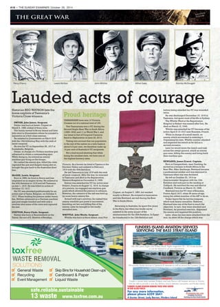 Percy Cherry Lewis McGee John Whittle Alfred Gaby Stanley McDougall
Lauded acts of courageHistorian REG WATSON lists the
brave exploits of Tasmania’s
Victoria Cross winners.
DWYER, John James. Sergeant.
Dwyer was born at Lovett, Cygnet on
March 9, 1890, eldest of three sons.
The family moved to Bruny Island and later
John went to Queenstown where he enjoyed a
reputation as a first-class axeman.
He enlisted in Queenstown on Feb 8 1915
with the 15th following May with the rank of
lance-corporal.
He won his VC on September 26, 1917 at
Zonnebeke, Belgium.
Dwyer, in charge of a Vickers machine gun
advanced to obtain a commanding spot.
While doing so, he noticed an enemy
machine gun firing on the troops.
He rushed the enemy gun, killed the crew,
captured the gun and despite being shot at,
brought the gun back to the Australian front
line.
McGEE, Lewis. Sergeant.
Born in 1889, he lived at Avoca and was
employed as an engine driver. He enlisted in
the 40th Battalion in 1916 and left Tasmania
on July 1, 1916. He was killed in action of
October 13, 1917.
His VC was awarded posthumously for an
action east of Ypres, Belgium, on October 4,
1917. When leading his platoon under heavy
fire, McGee advanced on a German machine
gun post single-handed and with only a
revolver shot some of the crew and captured
the rest.
STATTON, Percy Clyde. Sergeant.
Statton was born at Beaconsfield on the
Tamar, the son of E. Stratton of Bendigo,
Victoria. As a farmer he lived at Tyenna in the
Derwent Valley and enlisted in February
1916 with the 40th Battalion.
He left Tasmania in July 1916 with the rank
of lance-corporal. After the war, he returned
to Tasmania and died in the Repatriation
General Hospital on December 5, 1959.
Statton was awarded his VC for action near
Proyart, France on August 12, 1918. In charge
of a platoon, he engaged two machine gun
posts which allowed the platoon to advance.
However, the advance to the left was held up
by more heavy enemy fire.
Armed with just a revolver, he rushed four
enemy machine gun posts in succession,
knocking out two and killing five of the
enemy. Later he brought in two badly
wounded men.
WHITTLE. John Woods. Sergeant.
Whittle was born at Huon Island, near Port
Cygnet, on August 3, 1883, but worked
mostly in Hobart. He enlisted in Launceston
and like Newland, served during the Boer
War in South Africa.
Returning to Australia, he spent five years
in the Navy, but when war broke out he
enlisted in the army as part of the
reinforcement for the 26th Battalion. In Egypt
he transferred to the 12th Battalion and
before being awarded his VC was wounded
twice.
He was discharged December 15, 1918 in
Tasmania, but spent most of his life in Sydney.
The Whittle Ward at the Repatriation
Hospital in Hobart was named after him. He
died on March 12, 1946.
Whittle was awarded his VC because of his
action April 9-15 1917 near Boursies, France.
While in charge of a small trench, an
enemy attack succeeded in entering it.
Organizing his men, Whittle counter attacked
and regained the trench as he did on a
second occasion.
Later he would leave the trench and rush
across fire-swept ground, attack an enemy
gun crew, killing the enemy and bring back
their machine gun.
NEWLAND, James Ernest. Captain.
Born at Camperdown, near Geelong, he
served as a trooper in South Africa in the
Boer War. After discharge, Newland became
a professional soldier and was stationed in
Tasmania when war was declared.
He left on October 20, 1914 as
Quartermaster-Sergeant with the 12th
Battalion and took part in the landing at
Gallipoli. He survived the war and died at
Caulfield, Victoria on March 19, 1948.
Newland won his VC west of Boursies,
France April 1917, when 36 years of age,
being the oldest member of the AIF to do so.
Under heavy fire he led his company,
which took heavy casualties. However,
Newland was one of the first to reach the
objective. In turn, they were attacked and
Newland, by personal exertion, dispersed
the enemy and regained the position.
Later, when his men were attacked from the
rear, he drew off the charge which was
A18 — THE SUNDAY EXAMINER, October 26, 2014
Proud heritage
TASMANIANS have won 14 Victoria
Crosses out of a national total of 100.
Two Tasmanians won a VC during the
Second Anglo-Boer War in South Africa
(1899-1902) and 11 in World War I, and
our latest is that of Corporal Cameron
Baird in Afghanistan on June 22, 2013.
Taking into account that our population
to the rest of the nation on a ratio basis is
about 2.5 per cent, we therefore make up
14 per cent of Australia’s VC recipients.
Not a bad record showing that while
being the smallest state, we have one of
the highest bravery rates.
FLINDERS ISLAND AVIATION SERVICES
SERVICING THE BASS STRAIT ISLAND
For any more information,
please phone 6359 3641
4 Gunter Street, Lady Barron, Flinders Island
SCENICSCENIC::
We offer scenic flights over Flinders Island, flights range from 20 – 45 minute duration
or can be tailored to suit your requirements.
CHCHARTERARTER::
We provide charter services in Tasmania & Interstate as well as around the Furneaux Group.
FREIGHT:FREIGHT:
Freight is carried daily between Bridport and Lady Barron with frequent services to Victoria.
We are able to provide a next day delivery service between Launceston and Flinders Island.
FLINDERS ISLAND AVIATION HONOUR THOSE WHO SERVED
IN OUR ALLIED FORCES
✓ General Waste
✓ Recycling
✓ Event Management
✓ Skip Bins for Household Clean-ups
✓ Cardboard & Paper
✓ Liquid Waste
TA1505181
 