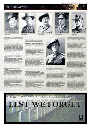 Walter Brown Harry Murray Percy Statton James Newland John Dwyer
Bernard Gordon
renewed three or four times. It was because
of his encouragement that his men were able
to hold out.
CHERRY. Percy Herbert. Captain.
A brother officer described Cherry as ‘‘the
bravest man I ever met.’’ A big statement, but
by all accounts he was, indeed, fearless.
He was born at Drysdale, Victoria, on June
4, 1895 and with his family moved, when only
seven years old, to Cradoc, Tasmania, where
his family took to apple orcharding. Cherry
enlisted at Franklin on March 5, 1915 and was
posted to the 26th Battalion.
In France he was promoted to temporary
captain with the rank confirmed later.
His VC was awarded posthumously for an
action on March 26, 1917 at Lagnicourt,
France.
Detailed to storm a village, all his fellow
officers had became casualties. In the face of
enemy fire he cleared the village of
opposition. When advancing, he captured
enemy positions and beat off resolute and
heavy counter attacks. Wounded, he refused
to leave his post, but was eventually killed by
an enemy shell.
GORDON, Bernard Sidney. Lance-
Corporal.
Gordon was a native of Launceston and at
the age of 24 he enlisted on September 27,
1915 with the 41st Battalion in which he
served continuously. He was wounded in
France in October 1917 and promoted to
lance-corporal in January 1918.
Gordon’s life seems to be one of nine lives.
Before being awarded the VC, his conduct
just 18 days before, earned him the Military
Medal (MM). He returned to Australia in 1919
and took up residency in Queensland, where
he served with that State’s 31st Battalion
during WWII.
He was won his VC east of Bray on the
Somme River on August 26-27 1918. Leading
his section against the enemy, he single-
handedly attacked a machine gun post,
killed the gunner and captured the post
manned by one officer and 10 men. He then
took a further 29 prisoners and two machine
guns after clearing out a trench.
Later, in a similar action, he captured 22
more prisoners and three machine guns.
McDOUGALL. Stanley Robert. Sergeant.
At the age of 25, McDougall enlisted, firstly
with the 15th Battalion on August 30, 1915,
later transferring to the 47th.
He was the son of John McDougall, a
sawmiller who lived in Recherche Bay, Huon.
Stanley was a blacksmith and was known
locally as a good competitive boxer.
After being awarded the VC he transferred
again to the 41st Battalion.
He returned to Tasmanian on December
15, 1918 and moved to Scottsdale.
He earned his VC at Dernancourt, France,
on March 28, 1918. The enemy attacked the
line and after the second attack, McDougall
charged the enemy single-handedly with
rifle and bayonet, killing seven and
capturing a machine gun. This he turned on
them, firing from the hip and when the
ammunition ran out, grabbed a bayonet and
charged again, killing three more.
Obtaining another Lewis gun, he killed
many, enabling the other Australians to
capture 33 prisoners.
BROWN. Walter Ernest. Corporal.
Brown was a native of New Norfolk, born on
July 2 1885. He moved to Hobart to work as a
grocer and while still in the industry took up
residency in Sydney where he enlisted.
It was said of him that, ‘‘he was a born
soldier’’. He joined the 20th battalion and
had a special mate named Hughes who was
killed in the battle of Passchendaele. Brown
refused to leave for England before he found
the body of his friend. Finding it, he erected
a wooden cross over it.
Brown returned to Australia and was
discharged on February 15, 1920 but may not
ever have returned to Tasmania.
His VC was won on July 6, 1918 at Villers-
Bretonneux, France. While with a line of
relief his company captured an enemy
trench. A nearby enemy strong-post was
rushed by Brown on his own initiative and
despite a machine gun opening up, he
reached his objective.
With a grenade he called on the occupants
to surrender. He was physically attacked, but
knocked the attacker down with his fist.
The others surrendered. Brown brought
them back to his own lines under further
heavy enemy fire.
MURRAY. Henry William. Captain.
He was born and lived near Launceston at
Evandale, but when war was declared he was
in Western Australia working as a
timbergetter. There he enlisted firstly with
the 16th Battalion and later the 13th.
Joining as a private, he worked his way up
through the ranks to be promoted to Major
while serving in France in 1917.
Murray was extraordinarily brave and a
leader of men. In May 1917 he was created a
Companion of the Order of St Michael and St
George.
He returned to Australia and settled on a
property in Queensland. In WWII he served
with the 26th Battalion within Australia,
retiring from active service in 1944.
Murray won his VC north east of
Gueudencourt, France on February 4-5 1917.
He led his company and captured a
position. Fierce fighting followed and three
heavy counter attacks were beaten off.
During the night, his company suffered
heavy casualties, but by rallying his
command he saved the situation by sheer
valour. He not only encouraged his men, but
led bombing parties and bayonet charges
and led the wounded to a place of safety.
GABY, Alfred Edward. Lieutenant.
Gaby was born on January 25, 1892
Springfield near Scottsdale. His two brothers
served during the Boer War. When WWI was
declared, he was working as a labourer in
Western Australia and enlisted at Blackboy
Hill Camp where he joined the 28th Battalion.
His previous military experience in
Tasmania was with the 12th infantry
regiment, Launceston which brought him
promotion to corporal and he rose steadily in
the ranks, finally to Lieutenant. On one
occasion he was gassed. He is buried in
Heath Cemetery, Harbonniers, France.
Gaby’s posthumous award was for an
action on August 8, 1918 at Villers-
Bretonneux, France.
His company’s advance was checked by
the enemy. Finding a gap in the wire, he
single-handedly approached a strong point
while under fire. At point-blank range he
emptied his revolver into the garrison and
drove the crews from the guns and captured
50 of the enemy and four machine guns.
Reorganising his men, he took another
objective despite heavy machinegun fire
directed at them. While engaging the enemy
he was killed by a sniper.
THE SUNDAY EXAMINER, October 26, 2014 — A19
 