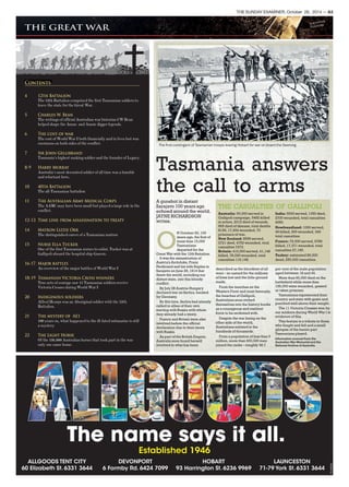 THE SUNDAY EXAMINER, October 26, 2014 — A3
The first contingent of Tasmanian troops leaving Hobart for war on board the Geelong.
Tasmania answers
the call to arms
A gunshot in distant
Sarajavo 100 years ago
echoed around the world.
JAYNE RICHARDSON
writes.
O
N October 20, 100
years ago, the first of
more than 15,000
Tasmanians
departed for the
Great War with the 12th Battalion.
It was the assassination of
Austria’s Archduke, Franz
Ferdinand and his wife Sophie in
Sarajevo on June 28, 1914 that
threw the world, including our
distant state, into this bloody
conflict.
By July 28 Austria-Hungary
declared war on Serbia, backed
by Germany.
By this time, Serbia had already
called in allies of their own
starting with Russia with whom
they already had a treaty.
France and Britain were also
involved before the official
declaration due to their treaty
with Russia.
As part of the British Empire,
Australia soon found herself
involved in what has been
described as the bloodiest of all
wars – so named for the millions
of lives lost and the little ground
made.
From the trenches on the
Western Front and most famously,
the beaches of Gallipoli,
Australians soon etched
themselves into the history books
as a courageous and resilient
force to be reckoned with.
Despite the war being on the
other side of the world,
Australians enlisted in the
hundreds of thousands.
From a population of less than 5
million, more than 400,000 men
joined the ranks – roughly 38.7
per cent of the male population
aged between 18 and 44.
More than 60,000 died on the
battlefield while more than
156,000 were wounded, gassed
or taken prisoner.
Tasmanians represented their
country and state with gusto and
punched well above their weight.
The 11 Victoria Crosses won by
our soldiers during World War I is
evidence of this.
This feature is a tribute to those
who fought and fell and a small
glimpse of the heroic part
Tasmanians played.
Information sourced from the
Australian War Memorial and the
National Archive of Australia.
THE CASUALTIES OF GALLIPOLI
Australia: 50,000 served in
Gallipoli campaign, 5482 killed
in action, 2012 died of wounds,
665 died of disease, total deaths
8159, 17,924 wounded, 70
prisoners of war.
New Zealand: 8556 served,
2721 died, 4752 wounded, total
casualties 7473.
Britain: 410,000 served, 41,148
killed, 78,000 wounded, total
casualties 119,148.
India: 5000 served, 1350 died,
2700 wounded, total casualties
4050.
Newfoundland: 1000 served,
49 killed, 300 wounded, 349
total casualties.
France: 79,000 served, 9789
killed, 17,371 wounded, total
casualties 27,169.
Turkey: estimated 85,000
dead, 250,000 casualties.
4 12th Battalion
The 12th Battalion comprised the first Tasmanian soldiers to
leave the state for the Great War.
5 Charles W. Bean
The writings of official Australian war historian CW Bean
helped shape the Anzac and Aussie digger legends.
6 The cost of war
The cost of World War I both financially and in lives lost was
enormous on both sides of the conflict.
7 Sir John Gellibrand
Tasmania’s highest ranking soldier and the founder of Legacy.
8-9 Harry Murray
Australia’s most decorated soldier of all time was a humble
and reluctant hero.
10 40th Battalion
The all-Tasmanian battalion
11 The Australian Army Medical Corps
The AAMC may have been small but played a large role in the
conflict.
12-13 Time line: from assassination to treaty
14 Matron Lizzie Orr
The distinguished career of a Tasmanian matron
15 Nurse Ella Tucker
One of the first Tasmanian nurses to enlist, Tucker was at
Gallipoli aboard the hospital ship Gascon.
16-17 Major battles
An overview of the major battles of World War I
18-19 Tasmanian Victoria Cross winners
True acts of courage saw 11 Tasmanian soldiers receive
Victoria Crosses during World War I
20 Indigenous soldiers
Alfred Hearps was an Aboriginal soldier with the 12th
Battalion.
21 The mystery of AE1
100 years on, what happened to the ill-fated submarine is still
a mystery
22 The Light Horse
Of the 136,000 Australian horses that took part in the war
only one came home.
Contents
TA1494539
The name says it all.
Established 1946
ALLGOODS TENT CITY
60 Elizabeth St. 6331 3644
DEVONPORT
6 Formby Rd. 6424 7099
HOBART
93 Harrington St. 6236 9969
LAUNCESTON
71-79 York St. 6331 3644
TA1494539
 