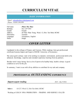 CURRICULUM VITAE
BASIC INFORMATION
Email : phamthuthao.tchq@gmail.com
Phone : 01695.384.899
Full name : Pham Thu Thao
Birthday : Nov 24th1993
Gender : Female
Address : 49 Than Nhan Trung, Ward. 12, Dist. Tan Binh, HCMC
Nationality : Vietnam
Languages : Vietnamese, English
Status : Single
COVER LETTER
I graduated in the colleges of Finance and Customs. While studying I also get professional
certificate Customs Import and Export of HCMC University of Economics.
My career goal is always want to be working in a dynamic environment, professional skills to be
advanced, knowledge, expertise and extended experience learning from my partners.
Besides work I enjoy having fun in a lot of sports to be healthy body, health is always in good
condition to serve for the job.
In summary, I want to use with all my abilities to contribute for my task and company.
PROFESSIONAL OUTSTANDING EXPERIENCE
Import-export trading 2015 – Dec1st2016
Sales s 43 C27, Ward 12, Dist Tan Binh, HCMC
Working at E.D.E.N VINA PRODUCTION – TRADING AND SERVICE CO.,LTD
 