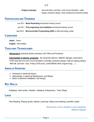 Project included: load estimation, load flow, short circuit calculation, cable
design, protective design, motor starting and protection design
Jun 2011 Motor Rewinding at Industrial training council
Jan 2011 PLC programing and installation at Industrial training council
Aug 2010 Microcontroller Programming (AVR) at Alfa technology center
Arabic: Fluent.
English: Intermediate.
Advanced in Operating System (windows), M.S Office and Photoshop
Intermediate in electric programs like (AutoCAD (electric), SIMATIC Manager (automation),
ETAP (load flow and short circuit calculation), ECODIAL (protection design), DIALUX (lighting design),
MATLAB (Simulink - GUI), Proteus (PCB work), CODEVISION (AVR programming) ….) .
 Advanced in technical basics.
 Intermediate in electrical Maintenance and Repair.
 Basic in electrical installation and design.
Analytical, Hard worker, Flexible / Adaptive, Entrepreneur, Team Player
I like Reading, Playing sports, Internet (Learning, News) and watching scientific media.
Great honor to be a member in your teamwork,
Thanks & Regards.
 