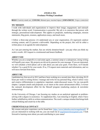 ANGELA MA
Freelance Writing Consultant
BOLD. Creativity stands out. | CONCISE. Minimal space, maximal impact. | EMPATHETIC. Forge a connection.
MY MISSION
I work with individuals and organizations to improve their image, engagement, and outreach
through the written word. Communication is powerful. My job is to maximize that power with
strategic, personalized redevelopment. This applies to proposals, marketing campaigns, mission
statements, blog posts, resumes, application essays, and much more.
I follow a three-step process: (1) understand you or your organization, (2) rigorously analyze
existing content, and (3) present a deliverable. Depending on the project, this will be either a
written piece or an agenda for redevelopment.
As I am just entering the market, fees are strictly donation-based—you pay what you think my
work is worth. All I request is a testimonial and honest feedback.
ABOUT YOU
Whether you are a nonprofit or a real estate agent, a summer camp or a salesperson, strong writing
will benefit your cause. My projects are driven by passion for your message. If you are interested,
we will schedule a brief phone call to talk about you and your goals. From there, we’ll decide
whether I’m a good fit for your needs. If so, I’ll request more materials and information, and we
will move forward from there.
ABOUT ME
I published my first novel in 2012 and have been working on a second since then, devoting 20-25
hours per week to writing fiction. I manage and write for my personal blog, where I utilize voice
and creative differentiation to popularize important, under-discussed issues. For my non-profit
chapter, I prepare emails and proposals; as an intern at the career advancement office, I oversee
the outreach development effort for the Metcalf program (marketing analysis & newsletter
restructuring).
At the University of Chicago, I am focusing my studies on an analytical approach to problem-
solving with a degree in economics. To supplement this, I am minoring in English, where I have
further solidified my skills in written communication. The result: a unique mindset that brings both
critical thinking and creativity to the table.
CREDENTIALS & CONTACT
My resume and prior experience can be found here: https://www.linkedin.com/in/angelama82. If
you are interested in working with me, you can reach me at angelamawrites@gmail.com. I look
forward to learning more about you and contributing to your cause!
 
