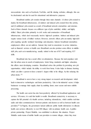 non-academic sites such as Facebook, YouTube, and file sharing websites; although, this can
be checkmated and also be used for educational and informative purposes.
Broadband enables job creation through three main channels: (1) direct jobs created to
deploy the broadband infrastructure, (2) indirect and induced jobs created from this activity,
and (3) additional jobs created as a result of broadband network externalities and extremes.
Each of these channels focuses on a different type of jobs: unskilled, skilled, and highly
skilled. Direct jobs relate primarily to civil works and construction of broadband
infrastructure, which don’t necessarily involve high-tech positions. Indirect and induced jobs
require various levels of skilled workers. However, network effects jobs are mainly high-skill
jobs requiring specific technical knowledge and education. Indeed, broadband externalities
employment effects are not uniform. Instead, they tend to concentrate in service industries,
such as financial services or health care. Broadband can also produce some effects in middle-
skill jobs, such as in manufacturing, usually related to the use of ICT and requiring ICT
skills.
Broadband also has a social effect on urbanization. Because the rural populace rush
into the urban areas in search of employment, better living standards and higher education,
this affects most developing countries. Broadband solves this problem by providing new job
opportunities, which include the ability to work from home. It also helps in distance learning
which can allow a person to have a master’s degree while in his village; by this reducing the
urban desire. [8]
Broadband is seen to have a very strong impact on research and development which
leads to innovative technologies and faster productivity. Like in the industrial sector, it helps
businesses to manage their supply chain by enabling faster, more secure and more reliable
processing.
The health care sector has also been positively affected by broadband applications and
services. Of course, it is said that health is wealth. Broadband connectivity is necessary to
capture the full potential of e-health services, including telemedicine, which enables real-time
audio and video communications between patients and doctors as well as between health care
providers.[6] In Nigeria, the government lacked sufficient public health information to allocate
health care services efficiently to over 800 villages with no primary health care. A public-
private partnership, Project Mailafia, was established to alleviate this situation. Project
Mailafia sends teams of mobile health care providers to remote villages, where they treat
 