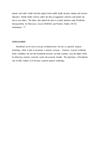 patients and collect health data that support better public health decision making and resource
allocation. Mobile health workers collect the data on ruggedized netbooks and transfer the
data to area clinics. The clinics then upload the data to a central database using Worldwide
Interoperability for Microwave Access (WiMAX) and Wireless Fidelity (Wi-Fi)
technologies. [10]
CONCLUSION
Broadband can be seen as not just an infrastructure but also as a general- purpose
technology which is able to reconstruct a national economy. Extensive research worldwide
firmly establishes the fact that broadband networks can help countries cross the digital divide
by delivering extensive personal, social and economic benefits. The importance of broadband
may be fully realized as it becomes a general purpose technology.
 