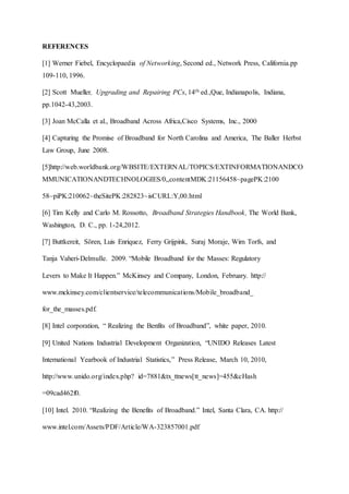 REFERENCES
[1] Werner Fiebel, Encyclopaedia of Networking, Second ed., Network Press, California.pp
109-110, 1996.
[2] Scott Mueller, Upgrading and Repairing PCs, 14th ed.,Que, Indianapolis, Indiana,
pp.1042-43,2003.
[3] Joan McCalla et al., Broadband Across Africa,Cisco Systems, Inc., 2000
[4] Capturing the Promise of Broadband for North Carolina and America, The Baller Herbst
Law Group, June 2008.
[5]http://web.worldbank.org/WBSITE/EXTERNAL/TOPICS/EXTINFORMATIONANDCO
MMUNICATIONANDTECHNOLOGIES/0,,contentMDK:21156458~pagePK:2100
58~piPK:210062~theSitePK:282823~isCURL:Y,00.html
[6] Tim Kelly and Carlo M. Rossotto, Broadband Strategies Handbook, The World Bank,
Washington, D. C., pp. 1-24,2012.
[7] Buttkereit, Sören, Luis Enriquez, Ferry Grijpink, Suraj Moraje, Wim Torfs, and
Tanja Vaheri-Delmulle. 2009. “Mobile Broadband for the Masses: Regulatory
Levers to Make It Happen.” McKinsey and Company, London, February. http://
www.mckinsey.com/clientservice/telecommunications/Mobile_broadband_
for_the_masses.pdf.
[8] Intel corporation, “ Realizing the Benfits of Broadband”, white paper, 2010.
[9] United Nations Industrial Development Organization, “UNIDO Releases Latest
International Yearbook of Industrial Statistics,” Press Release, March 10, 2010,
http://www.unido.org/index.php? id=7881&tx_ttnews[tt_news]=455&cHash
=09cad462f0.
[10] Intel. 2010. “Realizing the Benefits of Broadband.” Intel, Santa Clara, CA. http://
www.intel.com/Assets/PDF/Article/WA-323857001.pdf
 