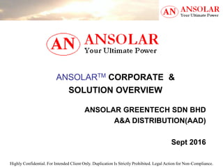 Highly Confidential. For Intended Client Only. Duplication Is Strictly Prohibited. Legal Action for Non-Compliance.
ANSOLARTM CORPORATE &
SOLUTION OVERVIEW
ANSOLAR GREENTECH SDN BHD
A&A DISTRIBUTION(AAD)
Sept 2016
 