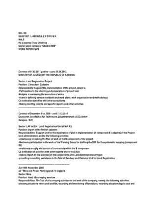 BiH- RS
06.08.1967. / JASENICA, Z V O R I N K
MALE
He is married / two childrens
Owner geod. company "GEOSISTEM"
WORK EXPERIENCE
Contract of 01.02.2011.godine - up to 30.06.2012.
MINISTRYOF JUSTICEOF THE REPUBLIC OF SERBIAN
Sector: Land Registration Project
Position: Consultant Cadastre
Responsibility: Support the implementation of the project, which is:
-Participation In the planning and preparation of project task
Analysis + overseeing the execution of works
-share in defining service standards and work plans, work organization and methodology
Co-ordination activities with otherconsultants
-Making monthly reports and specific reports and other activities
-------------------------------------------------- ---------------------
Contract of December 01st 2008 - until 31.12.2010
Deutschen Gesellschat fur Technische Zusammenarbeit (GTZ) GmbH
Sarajevo / BiH
Sector: LAP in BIH / Land Registration Unit at MiP RS
Position: expert in the field of cadastre
Responsibilities: Support Unit forthe registration of plot in implementation of component B (cadastre) of the Project
land administration, and to the following activities:
-učestovanje in making the Plan of work of the B component of the project
-Maximum participation in the work of the Working Group for drafting the TOR for the systematic mapping (component
B2)
-analiziranje supply and control of contractors within the B component
Co-ordination of activities with otherexperts within the LRUs
-making report on the activities of the components of B Land Administration Project
-providing consulting assistance in the field of Geodesy and Cadastre Unit forLand Registration
-------------------------------------------------- ---------------------
Jun1999- November 2008
ad '' Mine and Power Plant Ugljevik 'in Ugljevik
Sector: Mine
Position: Head of surveying services
Responsibilities: The Top of all surveying activities at the level of the company, namely the following activities:
shooting situations mines and landfills, recording and monitoring of landslides, recording situation depots coal and
 