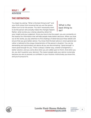 ROLE 1
ADVISOR
What is the
best thing to
do?
THE DEFINITION:
You begin by asking, "What is the best thing to do?" and
your thrill comes from knowing that you are the person
others turn to for the answer. You don't necessarily want
to be the person who actually makes the changes happen.
Rather, what excites you is being valued by others for
your insight and your judgment. Since you love to be the expert, you are constantly on
the lookout for information that will help people make better decisions. When you look
out at the world, you pay attention to fine shadings of detail because these details will
ensure that you give better advice. You know that the best advice is never general, but
rather is tailored to the unique characteristics of the person's situation. You can be
demanding and opinionated, but above all you are discriminating: "good enough" is
never good enough for you. There is always a better way, a better arrangement, a
better solution, and you come alive when you are called upon to find it. And when you
do, you don't question your decision. The reason people seek your advice is precisely
because you are so assured, so confident in your intuition. Instinctively you know this,
and you're proud of it.
STANDOUT
ASSESSMENT
RESULTS
Lorette Nazir Hanna Habashy
ADVISOREQUALIZER
4
 