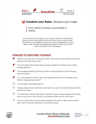 ROLE 1
ADVISOR
ROLE 2
EQUALIZER
In this section of the report, your top two Roles are combined to
give you even more specific advice on how you can win at work.
You'll learn your greatest value to your team, suggestions on your
ideal career, and get individualized content on how you can be
more successful in the workplace.
Combine your Roles. Sharpen your edge.
Your ability to keep us grounded in
reality.
PHRASES TO DESCRIBE YOURSELF
"People say I have a lot of common sense. They come to me whenever they want
advice on the best thing to do."
"I'm at my best when pulling apart complex problems and figuring out what's
actually going on."
"I love helping people sort through what's confusing them to get to the best
course of action."
"I'm a very practical thinker. The most important thing for me is always to ask,
'What is really going to work?'"
"I am a highly responsible person."
"People always know where they stand with me, even if sometimes they don't like
where they stand."
"I am the kind of person who takes a stand for causes I believe deeply to be right,
even if it puts me in the minority. For example, there was this time when..."
"I'm at my best when I'm persuading people to see what is right, and do what is
right--even if they are tempted to do something else."
STANDOUT
ASSESSMENT
RESULTS
Lorette Nazir Hanna Habashy
ADVISOREQUALIZER
9
 