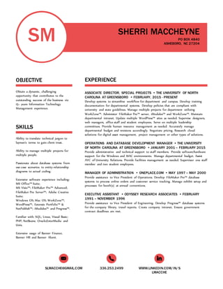 SLMACCHE@GMAIL.COM 336.253.2499 WWW.LINKEDIN.COM/IN/S
LMACCHE
SM
OBJECTIVE
Obtain a dynamic, challenging
opportunity that contributes to the
outstanding success of the business via
15+ years Information Technology
Management experience.
SKILLS
Ability to translate technical jargon to
layman’s terms to gain client trust.
Ability to manage multiple projects for
multiple people.
Passionate about database systems from
use-case scenarios to entity-relationship
diagrams to actual coding.
Extensive software experience including:
MS Office™ Suite;
MS Visio™; FileMaker Pro™ Advanced;
FileMaker Pro Server™; Adobe Creative
Suite;
Windows OS; Mac OS; WorkZone™;
WordPress™; Extensis Portfolio™ &
NetPublish™; iModules™ and Progress™.
Familiar with: SQL; Linux, Visual Basic;
PHP; NetBeans; Oracle;EnterMedia and
Unix.
Extensive usage of Banner Finance,
Banner HR and Banner Alumi.
SHERRI MACCHEYNE
PO BOX 4840
ASHEBORO, NC 27204
EXPERIENCE
ASSOCIATE DIRECTOR, SPECIAL PROJECTS • THE UNIVERSITY OF NORTH
CAROLINA AT GREENSBORO • FEBRUARY, 2015 - PRESENT
Develop systems to streamline workflow for department and campus. Develop training
documentation for departmental systems. Develop policies that are compliant with
university and state guidelines. Manage multiple projects for department utilizing
WorkZone™. Administer FileMaker Pro™ server, iModules™ and WorkZone™. Maintain
departmental intranet. Update multiple WordPress™ sites as needed. Supervise designers,
web managers, office staff and student employees. Serve on multiple leadership
committees. Provide human resource management as needed. Accurately manage
departmental budget and revisions accordingly. Negotiate pricing. Research cloud
solutions for digital asset management, project management or other types of solutions.
OPERATIONS AND DATABASE DEVELOPMENT MANAGER • THE UNIVERSITY
OF NORTH CAROLINA AT GREENSBORO • JANUARY 2001 – FEBRUARY 2015
Provide administrative and technical support to staff members. Provide software/hardware
support for the Windows and MAC environments. Manage departmental budget. Assist
AVC of University Relations. Provide facilities management as needed. Supervisor one staff
member and two student employees.
MANAGER OF ADMINISTRATION • ONEPLACE.COM • MAY 1997 – MAY 2000
Provide assistance to Vice President of Operations. Develop FileMaker Pro™ database
systems to process online orders and customer service tracking. Manage exhibit setup and
processes for booth(s) at annual conventions.
EXECUTIVE ASSISTANT • ODYSSEY RESEARCH ASSOCIATES • FEBRUARY
1991 – NOVEMBER 1996
Provide assistance to Vice President of Engineering. Develop Progress™ database systems
for the company library, travel reports. Create company intranet. Ensure government
contract deadlines are met.
 