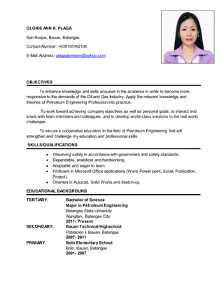 GLORIE ANN B. PLAGA
San Roque, Bauan, Batangas
Contact Number: +639155162106
E-Mail Address: plagaglorieann@yahoo.com
OBJECTIVES
To enhance knowledge and skills acquired in the academe in order to become more
responsive to the demands of the Oil and Gas Industry. Apply the relevant knowledge and
theories of Petroleum Engineering Profession into practice.
To work toward achieving company objectives as well as personal goals, to interact and
share with team members and colleagues, and to develop world-class solutions to the real world
challenges.
To secure a cooperative education in the field of Petroleum Engineering that will
strengthen and challenge my education and professional skills.
SKILLS/QUALIFICATIONS
 Observing safety in accordance with government and safety standards.
 Dependable, analytical and hardworking.
 Adaptable and eager to learn.
 Proficient in Microsoft Office applications (Word, Power point, Excel, Publication,
Project).
 Oriented in Autocad, Solid Works and Sketch-up.
EDUCATIONAL BACKGROUND
TERTIARY: Bachelor of Science
Major in Petroleum Engineering
Batangas State University
Alangilan, Batangas City
2011- Present
SECONDARY: Bauan Technical Highschool
Poblacion I, Bauan, Batangas
2007- 2011
PRIMARY: Bolo Elementary School
Bolo, Bauan, Batangas
2001- 2007
 