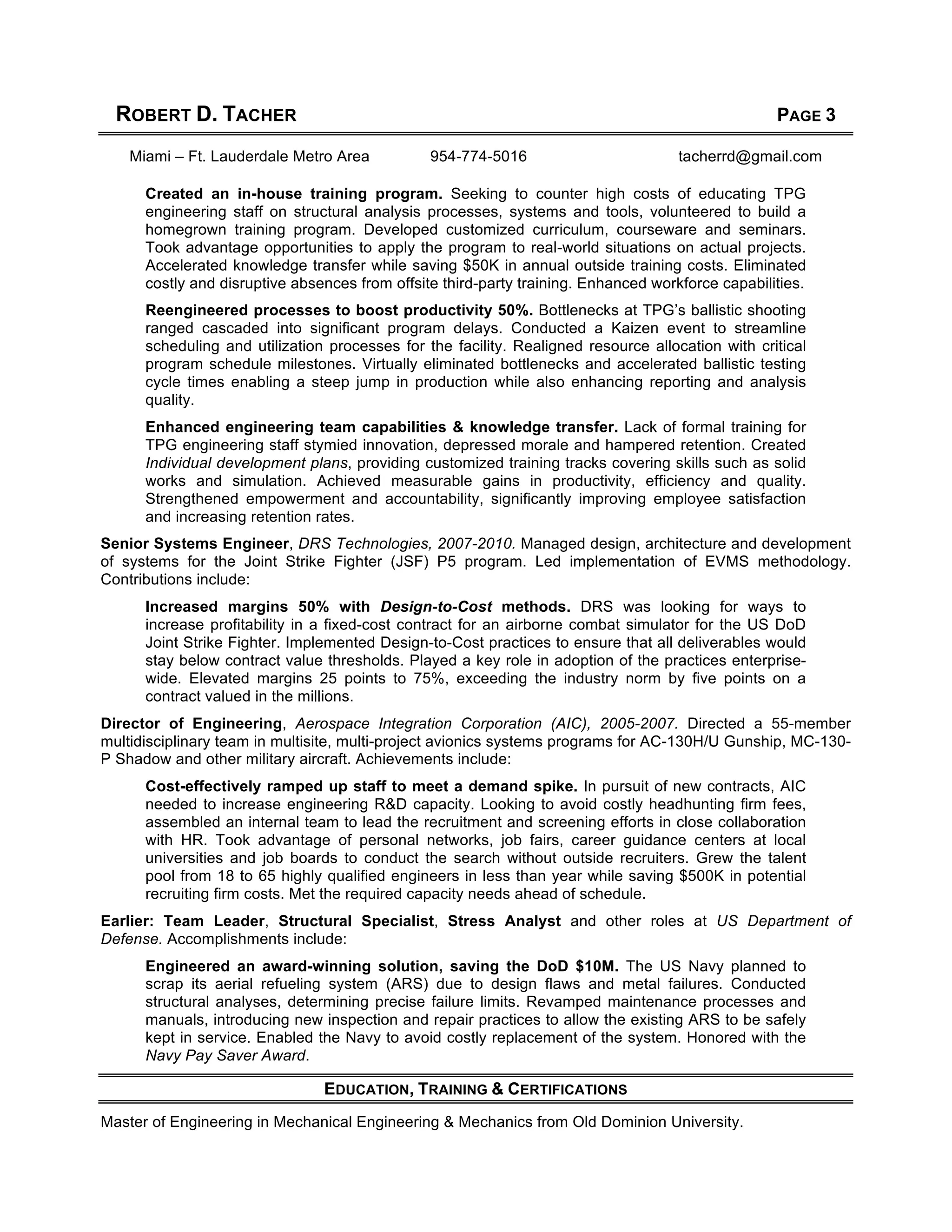 ROBERT D. TACHER PAGE 3
Miami – Ft. Lauderdale Metro Area 954-774-5016 tacherrd@gmail.com
Created an in-house training program. Seeking to counter high costs of educating TPG
engineering staff on structural analysis processes, systems and tools, volunteered to build a
homegrown training program. Developed customized curriculum, courseware and seminars.
Took advantage opportunities to apply the program to real-world situations on actual projects.
Accelerated knowledge transfer while saving $50K in annual outside training costs. Eliminated
costly and disruptive absences from offsite third-party training. Enhanced workforce capabilities.
Reengineered processes to boost productivity 50%. Bottlenecks at TPG’s ballistic shooting
ranged cascaded into significant program delays. Conducted a Kaizen event to streamline
scheduling and utilization processes for the facility. Realigned resource allocation with critical
program schedule milestones. Virtually eliminated bottlenecks and accelerated ballistic testing
cycle times enabling a steep jump in production while also enhancing reporting and analysis
quality.
Enhanced engineering team capabilities & knowledge transfer. Lack of formal training for
TPG engineering staff stymied innovation, depressed morale and hampered retention. Created
Individual development plans, providing customized training tracks covering skills such as solid
works and simulation. Achieved measurable gains in productivity, efficiency and quality.
Strengthened empowerment and accountability, significantly improving employee satisfaction
and increasing retention rates.
Senior Systems Engineer, DRS Technologies, 2007-2010. Managed design, architecture and development
of systems for the Joint Strike Fighter (JSF) P5 program. Led implementation of EVMS methodology.
Contributions include:
Increased margins 50% with Design-to-Cost methods. DRS was looking for ways to
increase profitability in a fixed-cost contract for an airborne combat simulator for the US DoD
Joint Strike Fighter. Implemented Design-to-Cost practices to ensure that all deliverables would
stay below contract value thresholds. Played a key role in adoption of the practices enterprise-
wide. Elevated margins 25 points to 75%, exceeding the industry norm by five points on a
contract valued in the millions.
Director of Engineering, Aerospace Integration Corporation (AIC), 2005-2007. Directed a 55-member
multidisciplinary team in multisite, multi-project avionics systems programs for AC-130H/U Gunship, MC-130-
P Shadow and other military aircraft. Achievements include:
Cost-effectively ramped up staff to meet a demand spike. In pursuit of new contracts, AIC
needed to increase engineering R&D capacity. Looking to avoid costly headhunting firm fees,
assembled an internal team to lead the recruitment and screening efforts in close collaboration
with HR. Took advantage of personal networks, job fairs, career guidance centers at local
universities and job boards to conduct the search without outside recruiters. Grew the talent
pool from 18 to 65 highly qualified engineers in less than year while saving $500K in potential
recruiting firm costs. Met the required capacity needs ahead of schedule.
Earlier: Team Leader, Structural Specialist, Stress Analyst and other roles at US Department of
Defense. Accomplishments include:
Engineered an award-winning solution, saving the DoD $10M. The US Navy planned to
scrap its aerial refueling system (ARS) due to design flaws and metal failures. Conducted
structural analyses, determining precise failure limits. Revamped maintenance processes and
manuals, introducing new inspection and repair practices to allow the existing ARS to be safely
kept in service. Enabled the Navy to avoid costly replacement of the system. Honored with the
Navy Pay Saver Award.
EDUCATION, TRAINING & CERTIFICATIONS
Master of Engineering in Mechanical Engineering & Mechanics from Old Dominion University.
 