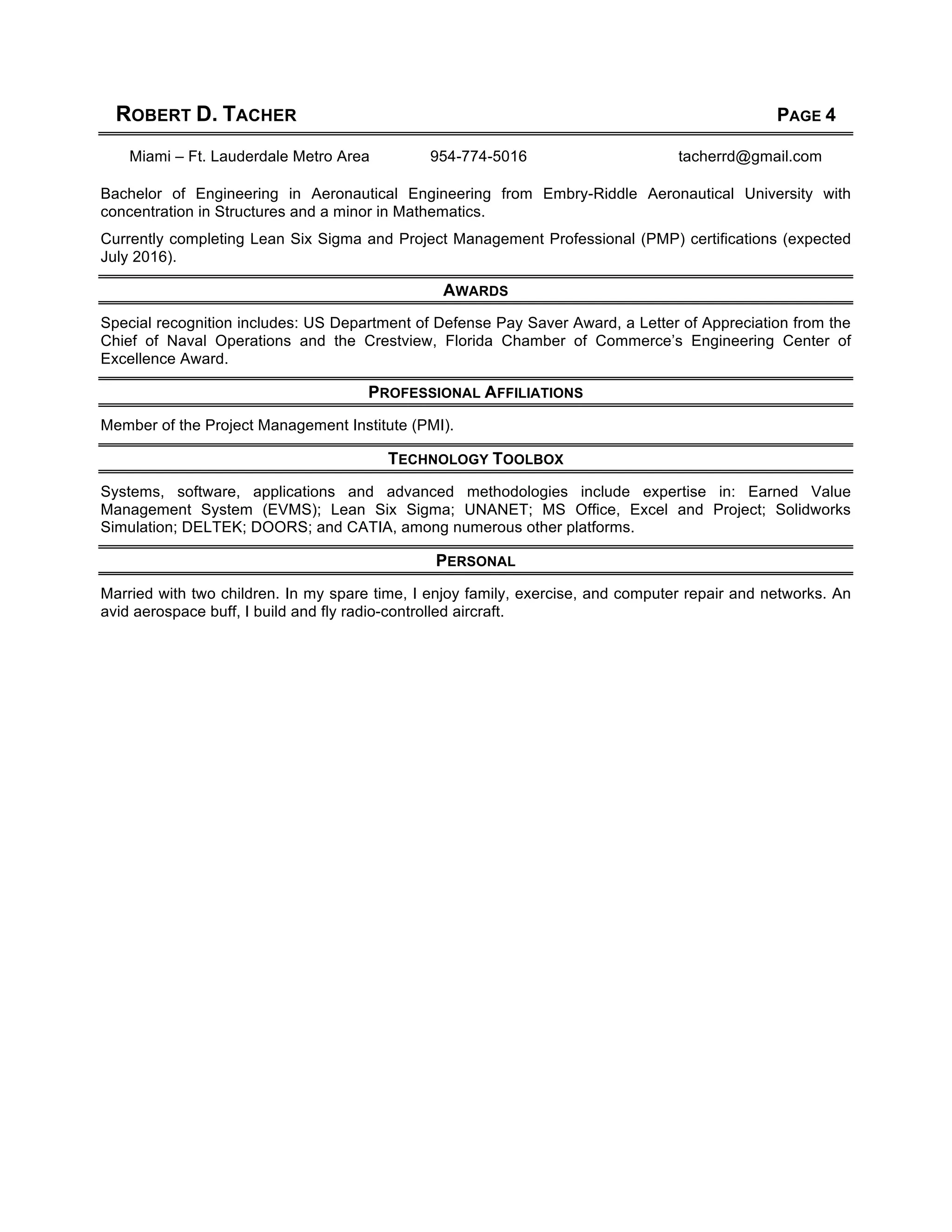 ROBERT D. TACHER PAGE 4
Miami – Ft. Lauderdale Metro Area 954-774-5016 tacherrd@gmail.com
Bachelor of Engineering in Aeronautical Engineering from Embry-Riddle Aeronautical University with
concentration in Structures and a minor in Mathematics.
Currently completing Lean Six Sigma and Project Management Professional (PMP) certifications (expected
July 2016).
AWARDS
Special recognition includes: US Department of Defense Pay Saver Award, a Letter of Appreciation from the
Chief of Naval Operations and the Crestview, Florida Chamber of Commerce’s Engineering Center of
Excellence Award.
PROFESSIONAL AFFILIATIONS
Member of the Project Management Institute (PMI).
TECHNOLOGY TOOLBOX
Systems, software, applications and advanced methodologies include expertise in: Earned Value
Management System (EVMS); Lean Six Sigma; UNANET; MS Office, Excel and Project; Solidworks
Simulation; DELTEK; DOORS; and CATIA, among numerous other platforms.
PERSONAL
Married with two children. In my spare time, I enjoy family, exercise, and computer repair and networks. An
avid aerospace buff, I build and fly radio-controlled aircraft.
 