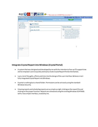Integrate Crystal Report intoWindows (Crystal Portal)
 A systemthatwas designedanddevelopedbyme withthe intentiontofree upITSsupporttime
and to empoweruserstoquicklyandeasilycreate Crystal ReportPortalsthemselves.
 I put a lotof thoughts,effortsandtime intothe designof the userinterface.Believe ornotI
fullyintegratedCrystal ReportintoWindows.
 A portal isnothingbuta sharedfolder.Permissionscanbe seteasilyusingthe standard
WindowsSecurity.
 Viewingreportsandschedulingreportsare assimple asright-clickingonthe reportfile and
clickingonthe properfunction.Reportsare scheduledusingthe existingWindowsSCHTASKS
witha newsimple interface,createdbyme.
 