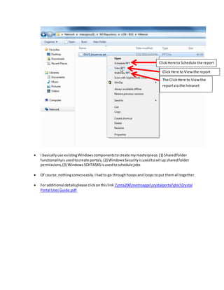  I basicallyuse existingWindowscomponentstocreate mymasterpiece:(1) Sharedfolder
functionalityisusedtocreate portals,(2) WindowsSecurityisusedtosetup sharedfolder
permissions,(3) WindowsSCHTASKSisusedtoschedulejobs
 Of course,nothingcomeseasily.Ihadto go throughhoopsand loopstoput themall together.
 For additional detailsplease clickonthislink mta206metroappscrystalportaldocCrystal
Portal User Guide.pdf.
The ClickHere to Viewthe
reportvia the Intranet
ClickHere to Viewthe report
ClickHere to Schedule the report
 
