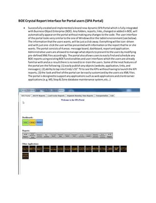 BOECrystal Report Interface for Portal users (SPA Portal)
 Successfullycreatedandimplementedabrandnew dynamicSPA Portal whichisfullyintegrated
withBusinessObjectEnterprise (BOE).Anyfolders,reports,links,changedoraddedinBOE,will
automaticallyappearonthe portal withoutmakinganychangestothe code.The userinterface
of the portal looksverysimilartothe one of Windows8 or the tabletenvironment(see below).
The informationthatthe userswants,will be justaclick away.Everythingwillbe icon-driven
and withjustone-clickthe userwillbe presentedwithinformationorthe report thathe or she
wants.The portal consistsof 4 areas: message board,dashboard,reportandapplication.
Administrative usersare allowedtomanage whatobjectstopresenttothe usersbymodifying
pre-definedXMLfilesaccordingly.The portal alsoallowsuserstoeasilyfindandschedule any
BOE reportsusingexistingBOEfunctionalitiesanduserinterfaceswhichthe usersare already
familiarwithandasa resultthere isnoneedtore-trainthe users.Some of the neat featuresof
the portal are the following:(1) easilypublishanyobjects(website,application,links,and
messages),(2) abilitytotapintoCindy’s55” TV to see the KPIswithouthavingtolaunchthe KPI
reports,(3) the lookandfeel of the portal can be easilycustomizedbythe usersvia XML files.
The portal isdesignedtosupportanyapplicationssuchaswebapplicationsandclient=server
applications(e.g.M3,Stop& Zone database maintenance system,etc…)
 