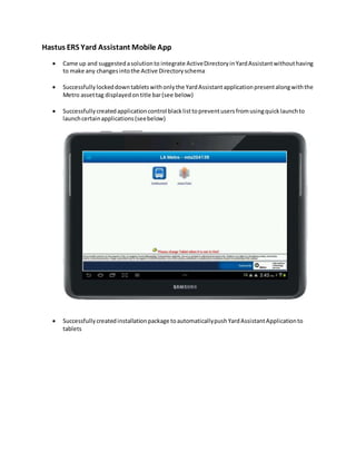 Hastus ERS Yard Assistant Mobile App
 Came up and suggestedasolutionto integrate ActiveDirectoryinYardAssistantwithouthaving
to make any changesintothe Active Directoryschema
 Successfullylockeddowntabletswithonlythe YardAssistantapplicationpresentalongwiththe
Metro assettag displayedontitle bar(see below)
 Successfullycreatedapplicationcontrol blacklisttopreventusersfromusingquicklaunchto
launchcertainapplications(seebelow)
 Successfullycreatedinstallationpackage toautomaticallypushYardAssistantApplicationto
tablets
 