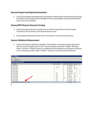NextrainExport andUpload Automation
 Successfullydesigned,developedandimplementedaredwoodjobtoautomaticallyextractdata
fromHastus and uploadthe data to NextBusFTPsite everyweekday.ThisjobhassavedSPA at
least1 hour every weekday.
Hastus/OPS Disaster Recovery Testing
 Continuedtoplaya keyrole inquicklyresolve technical issuesthatoccurredduringthe
installationanduse of Hastusat the DisasterRecoverysite
 Setuplaptopsandhotspotstoallow TOS to testHastus at variousdivisionlocations.
Hastus ValidationEnhancement
 Improvedthe payroll adjustmentvalidation.The validation now catchesanypay adjustment
that has returnednegativevalue inthe T-Payroll Exceptionslistandthe “wdy01 – Workday
Details“ window.Inaddition,whenyouvalidate the dailyschedule youwillalsogetavalidation
error inthe popupwindow“ob05 –Validate”.Please see screenshotsbelowfordetails.
 