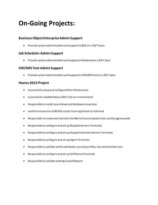 On-Going Projects:
Business ObjectEnterpriseAdminSupport
 Provide systemadministrationandsupporttoBOE on a 24/7 basis
Job Scheduler AdminSupport
 Provide systemadministrationandsupporttoRedwoodona 24/7 basis
IVR/SMS Text Admin Support
 Provide systemadministrationandsupporttoIVR/SMSTextona 24/7 basis
Hastus 2015 Project
 Successfullysetupandconfiguredthe infrastructure
 SuccessfullyinstalledHastus2015 intoour environment
 Responsible toinstall new release anddatabase conversion
 Lead forconversionof 80 OIG scripts fromoig format to idformat
 Responsible tocreate andmaintainthe MetroView template tobe usedbyagencywide
 Responsible toconfigure andsetupDispatchGenericTerminals
 Responsible toconfigure andsetupDispatchAssistantGenericTerminals
 Responsible toconfigure andsetupSignInTerminals
 Responsible tovalidate andfix attributes,securityprofiles,listsandselectionsets
 Responsible toconfigure andsetupSelfServiceTerminals
 Responsible tovalidate existingCrystal Reports
 