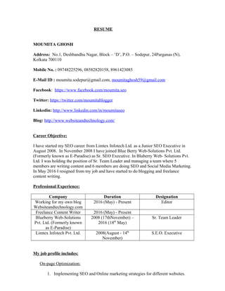 RESUME
MOUMITA GHOSH
Address: No.1, Deshbandhu Nagar, Block – ‘D’, P.O. – Sodepur, 24Parganas (N),
Kolkata 700110
Mobile No. : 09748225296, 08582820158, 8961423085
E-Mail ID : moumita.sodepur@gmail.com, moumitaghosh59@gmail.com
Facebook: https://www.facebook.com/moumita.seo
Twitter: https://twitter.com/moumitablogger
Linkedin: http://www.linkedin.com/in/moumitaseo
Blog: http://www.websiteandtechnology.com/
Career Objective:
I have started my SEO career from Limtex Infotech Ltd. as a Junior SEO Executive in
August 2008. In November 2008 I have joined Blue Berry Web-Solutions Pvt. Ltd.
(Formerly known as E-Paradise) as Sr. SEO Executive. In Bluberry Web- Solutions Pvt.
Ltd. I was holding the position of Sr. Team Leader and managing a team where 5
members are writing content and 6 members are doing SEO and Social Media Marketing.
In May 2016 I resigned from my job and have started to do blogging and freelance
content writing.
Professional Experience:
Company Duration Designation
Working for my own blog
Websiteandtechnology.com
2016 (May) - Present Editor
Freelance Content Writer 2016 (May) - Present
Blueberry Web-Solutions
Pvt. Ltd. (Formerly known
as E-Paradise)
2008 (17thNovember) –
2016 (18th
May)
Sr. Team Leader
Limtex Infotech Pvt. Ltd. 2008(August - 14th
November)
S.E.O. Executive
My job profile includes:
On-page Optimization:
1. Implementing SEO and Online marketing strategies for different websites.
 