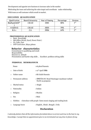 Development and appoint new business to increase sales in the market
Motivating the team and achieving the sales target and coordinate make relationship
With team as well customer which result in market.
EDUCATION QUALIFICATION
Qualification Board/University Year of Passing Percentage Division
Madhyamik(10th
)
C.B.S.E 2001 80% 1ST
H.S(10+2) C.B.S.E 2003 79% 1ST
B.S c C.U. 2006 64% 1ST
PROFESSIONAL QUALIFICATION
o Basic Knowledge
o MS-Office (Word, Excel, Power Point )
o FA ,Tally, Fact
o DTP Corel draw ,Maya,3dmax
Behavior characteristics
Commitment to qualifying and result
Responsibility
Sincerer in attitude
Presentation and harder ship skills , Excellent problem solving skills
PERSONAL MEMORANDUM
Name :-sk phool hassain
o Date of birth :-12th
April 1986
o Father name :-Sk Gulab Hussain
o Permanent address : -549/5 R B C Road Hazinagar nayabazar naihati
North 24 parganas
o Marital status :- Single
o Nationality :-Indian
o Religion :-Muslim
o Sex :-Male
o Hobbies :-Introduce with people listen music singing and reading book
o Language know :-English , Hindi , Bengali , Urdu
Declaration
I solemnly declare that all the information furnished above is correct and true to the best in my
knowledge. I accept that an appointment give to me terminated out any time in future if any
 