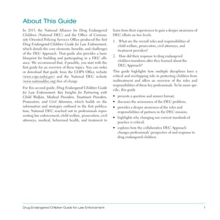 about This guide
In 2013, the National Alliance for Drug Endangered
Children (National DEC) and the Office of Commu­
nity Oriented Policing Services Office produced the first
Drug Endangered Children Guide for Law Enforcement,
which details the core elements, benefits, and challenges
of the DEC Approach . That guide also provides a basic
blueprint for building and participating in a DEC alli­
ance . We recommend that, if possible, you start with the
first guide for an overview of these topics . You can order
or download that guide from the COPS Office website
(www .cops .usdoj .gov) and the National DEC website
(www .nationaldec .org) free of charge .
For this second guide, Drug Endangered Children Guide
for Law Enforcement: Key Insights for Partnering with
Child Welfare, Medical Providers, Treatment Providers,
Prosecutors, and Civil Attorneys, which builds on the
information and strategies outlined in the first publica­
tion, National DEC reached out to professionals repre­
senting law enforcement, child welfare, prosecution, civil
attorneys, medical, behavioral health, and treatment to
learn from their experiences to gain a deeper awareness of
DEC efforts on two levels:
1 . 	 What are the overall roles and responsibilities of
child welfare, prosecutors, civil attorneys, and
treatment providers?
2 . 	 How did their response to drug endangered
children transform after they learned about the
DEC Approach?
This guide highlights how multiple disciplines have a
critical and overlapping role in protecting children from
maltreatment and offers an overview of the roles and
responsibilities of these key professionals . To be more spe­
cific, this guide
•	 presents a question and answer format;
•	 discusses the seriousness of the DEC problem;
•	 provides a deeper awareness of the roles and
responsibilities of partners in the DEC mission;
•	 highlights why changing our current standards of
practice is critical;
•	 explores how the collaborative DEC Approach
changes professionals’ perspective of and response to
drug endangered children .
Drug Endangered Children Guide for Law Enforcement 1
 