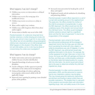 8 Drug Endangered Children Guide for Law Enforcement
What happens if we don’t change?
•	 Children may receive no intervention or a delayed
intervention .
•	 Children may receive the wrong type of or
insufficient services .
•	 Children may receive no services or a delay in
services .
•	 Abuse and/or neglect may continue .
•	 Children may suffer long-term effects from abuse
and/or neglect .
•	 Serious injury or fatality may occur to the child .
Practical example: An undercover drug task force
member observes a mother blowing pot smoke into
her two-year-old son’s face to get him to stop crying.
This officer has not only identified a drug endangered
child but also observed an act of child endangerment.
What happens in this situation if the officer does
not call child welfare, as he or she may be afraid of
compromising the undercover investigation?
What happens if we do change?
•	 Earlier intervention and services provided for
children because of earlier identification
•	 Expanded knowledge of and access to other
disciplines
•	 Greater willingness of other agencies to provide
information to law enforcement investigations
•	 Enhanced knowledge of evidence gathering,
increasing law enforcement’s ability to file all
applicable charges
•	 Improved crime reporting by painting a more detailed
picture of the problem
•	 Increased crime prevention by breaking the cycle of
abuse and neglect
•	 Heightened morale and job satisfaction by identifying
and protecting children
Practical example: A patrol officer responds to a call of
a small child wandering around in the neighborhood.
The week prior, the officer arrested the mother of
the child for possession of paraphernalia. In using
the DEC Approach, the officer would look into the
underlying cause of the situation and not just return
the child back home. The officer would investigate
whether substance abuse might be a significant
factor and that the “lack of supervision” is due to the
incapacitation of the caregiver.
Practical example: Upon arrival to the hospital,
law enforcement professionals tell the emergency
department doctor that the three-year-old child was
found wandering the street with only a diaper on
while the temperature was only 45 degrees. In using
the DEC Approach, law enforcement would relay
additional information to the doctor. For example, the
mother appeared to be high, there was no food in the
house, the house was filthy with garbage and feces on
the floor, and there was a white powdery substance
on the kitchen table that tested positive for cocaine.
With this information, the doctor would add a blood
test to the exam to determine whether the child had
ingested any drugs.
Practical example: It is often common practice for
paramedics, EMTs, and fire personnel on scene to
look for any medication a person may be taking.
This may include going into bedrooms, bathrooms,
and kitchens and looking in places where there are
possible medications. This enables them to see parts
of the residence and provide others with information
regarding drugs, risks, and safety issues in the house.
 