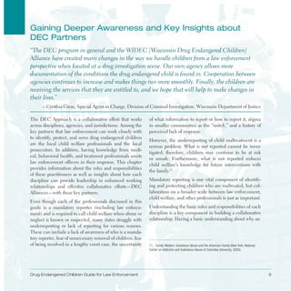 Drug Endangered Children Guide for Law Enforcement 9
gaining Deeper awareness and Key insights about
DEC Partners
“The DEC program in general and the WIDEC [Wisconsin Drug Endangered Children]
Alliance have created many changes in the way we handle children from a law enforcement
perspective when located at a drug investigation scene . Our own agency allows more
documentation of the conditions the drug endangered child is found in . Cooperation between
agencies continues to increase and makes things run more smoothly . Finally, the children are
receiving the services that they are entitled to, and we hope that will help to make changes in
their lives .”
– Cynthia Giese, Special Agent in Charge, Division of Criminal Investigation, Wisconsin Department of Justice
The DEC Approach is a collaborative effort that works
across disciplines, agencies, and jurisdictions . Among the
key partners that law enforcement can work closely with
to identify, protect, and serve drug endangered children
are the local child welfare professionals and the local
prosecutors . In addition, having knowledge from medi­
cal, behavioral health, and treatment professionals assists
law enforcement officers in their response . This chapter
provides information about the roles and responsibilities
of these practitioners as well as insights about how each
discipline can provide leadership in enhanced working
relationships and effective collaborative efforts—DEC
Alliances—with these key partners .
Even though each of the professionals discussed in this
guide is a mandatory reporter (including law enforce­
ment) and is required to call child welfare when abuse or
neglect is known or suspected, many states struggle with
underreporting or lack of reporting for various reasons .
These can include a lack of awareness of who is a manda­
tory reporter, fear of unnecessary removal of children, fear
of being involved in a lengthy court case, the uncertainty
of what information to report or how to report it, stigma
in smaller communities as the “snitch,” and a history of
perceived lack of response .
However, the underreporting of child maltreatment is a
serious problem . What is not reported cannot be inves­
tigated; therefore, children may continue to be at risk
or unsafe . Furthermore, what is not reported reduces
child welfare’s knowledge for future interventions with
the family .11
11. Family Matters: Substance Abuse and the American Family (New York: National
Center on Addiction and Substance Abuse at Columbia University, 2005).
Mandatory reporting is one vital component of identify­
ing and protecting children who are maltreated, but col­
laboration on a broader scale between law enforcement,
child welfare, and other professionals is just as important .
Understanding the basic roles and responsibilities of each
discipline is a key component in building a collaborative
relationship . Having a basic understanding about why an
 